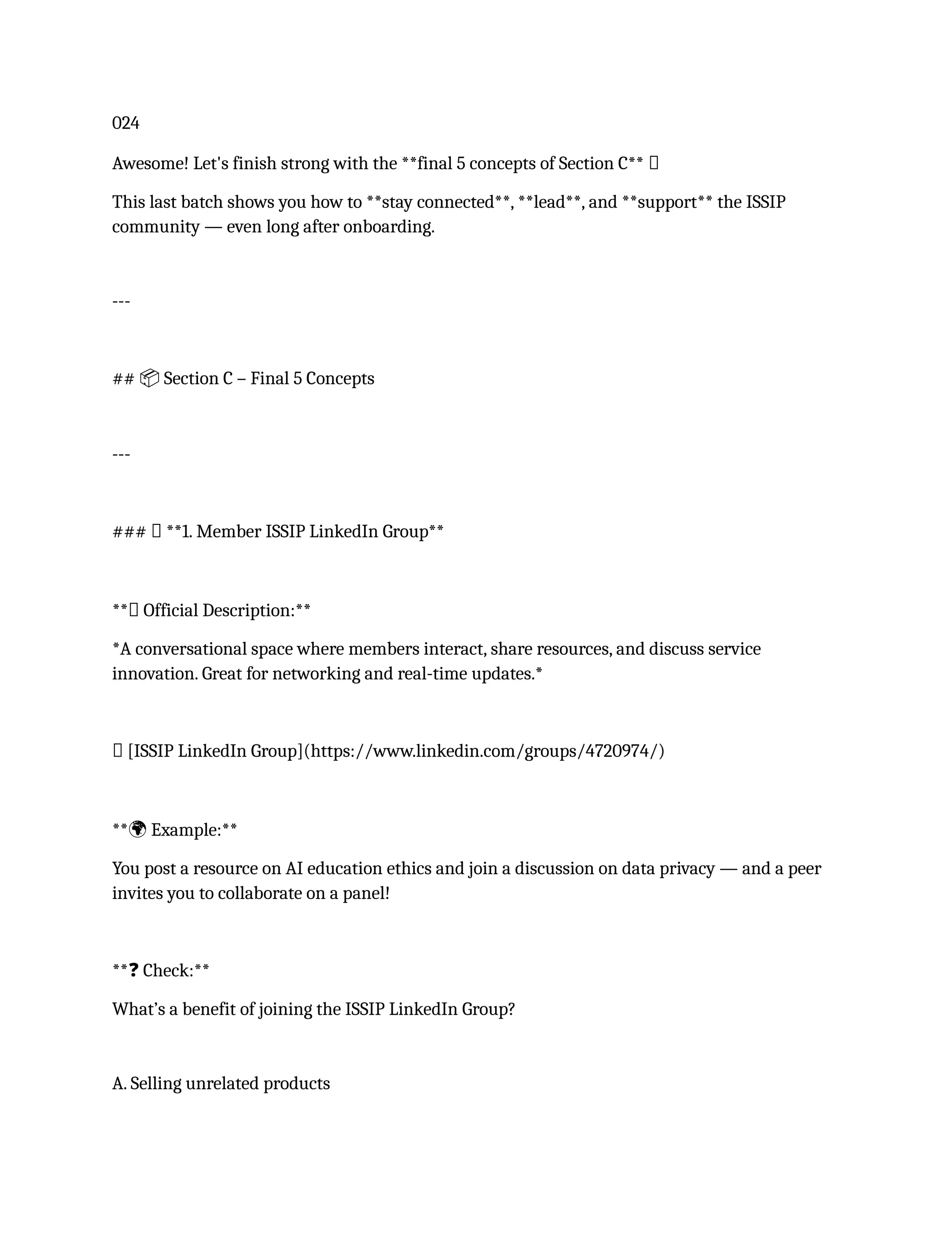 024
Awesome! Let's finish strong with the **final 5 concepts of Section C** 🎯
This last batch shows you how to **stay connected**, **lead**, and **support** the ISSIP
community — even long after onboarding.
---
## 📦 Section C – Final 5 Concepts
---
### 🧠 **1. Member ISSIP LinkedIn Group**
**✅ Official Description:**
*A conversational space where members interact, share resources, and discuss service
innovation. Great for networking and real-time updates.*
🔗 [ISSIP LinkedIn Group](https://www.linkedin.com/groups/4720974/)
**🌍 Example:**
You post a resource on AI education ethics and join a discussion on data privacy — and a peer
invites you to collaborate on a panel!
**❓ Check:**
What’s a benefit of joining the ISSIP LinkedIn Group?
A. Selling unrelated products
 