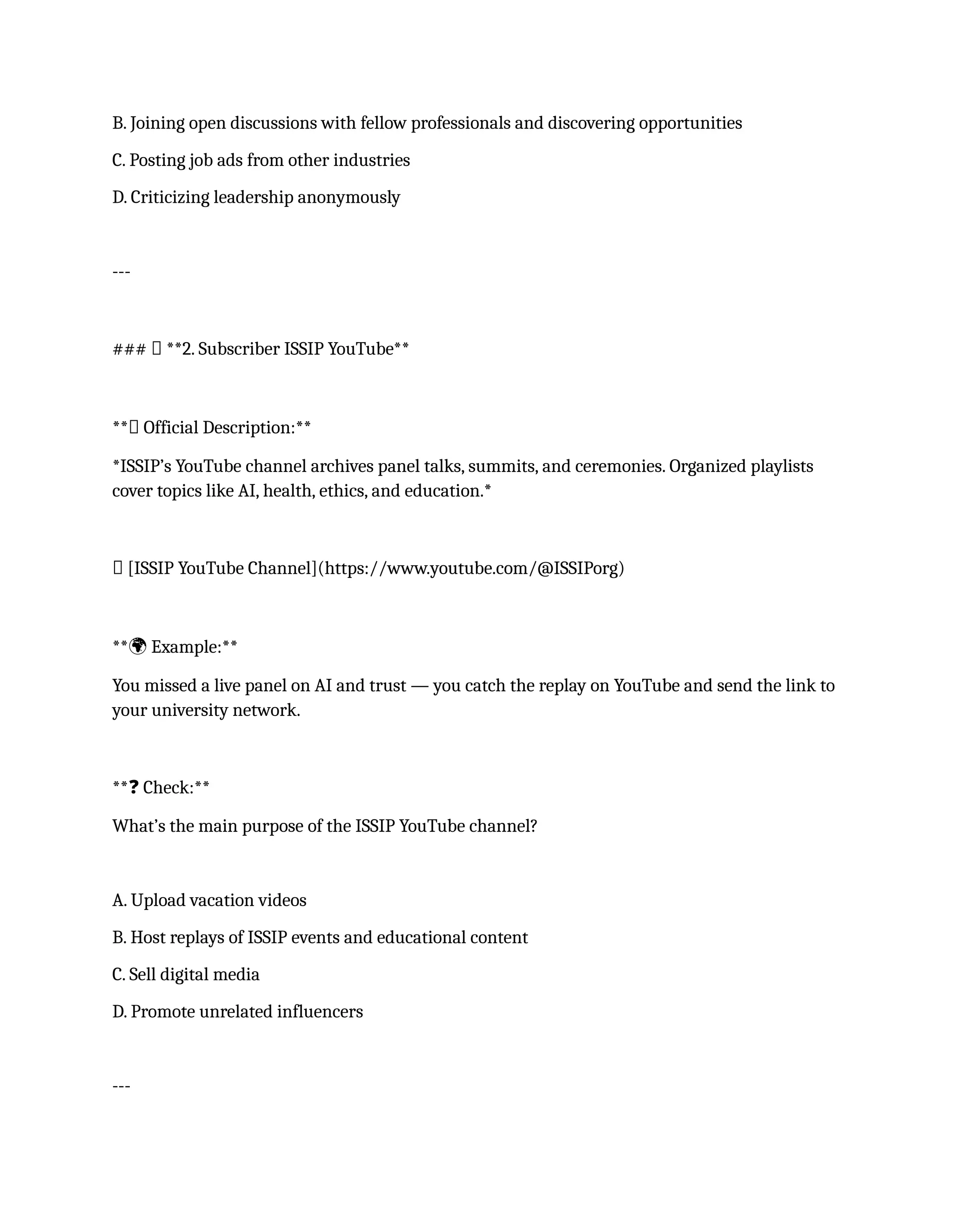 B. Joining open discussions with fellow professionals and discovering opportunities
C. Posting job ads from other industries
D. Criticizing leadership anonymously
---
### 🧠 **2. Subscriber ISSIP YouTube**
**✅ Official Description:**
*ISSIP’s YouTube channel archives panel talks, summits, and ceremonies. Organized playlists
cover topics like AI, health, ethics, and education.*
🔗 [ISSIP YouTube Channel](https://www.youtube.com/@ISSIPorg)
**🌍 Example:**
You missed a live panel on AI and trust — you catch the replay on YouTube and send the link to
your university network.
**❓ Check:**
What’s the main purpose of the ISSIP YouTube channel?
A. Upload vacation videos
B. Host replays of ISSIP events and educational content
C. Sell digital media
D. Promote unrelated influencers
---
 