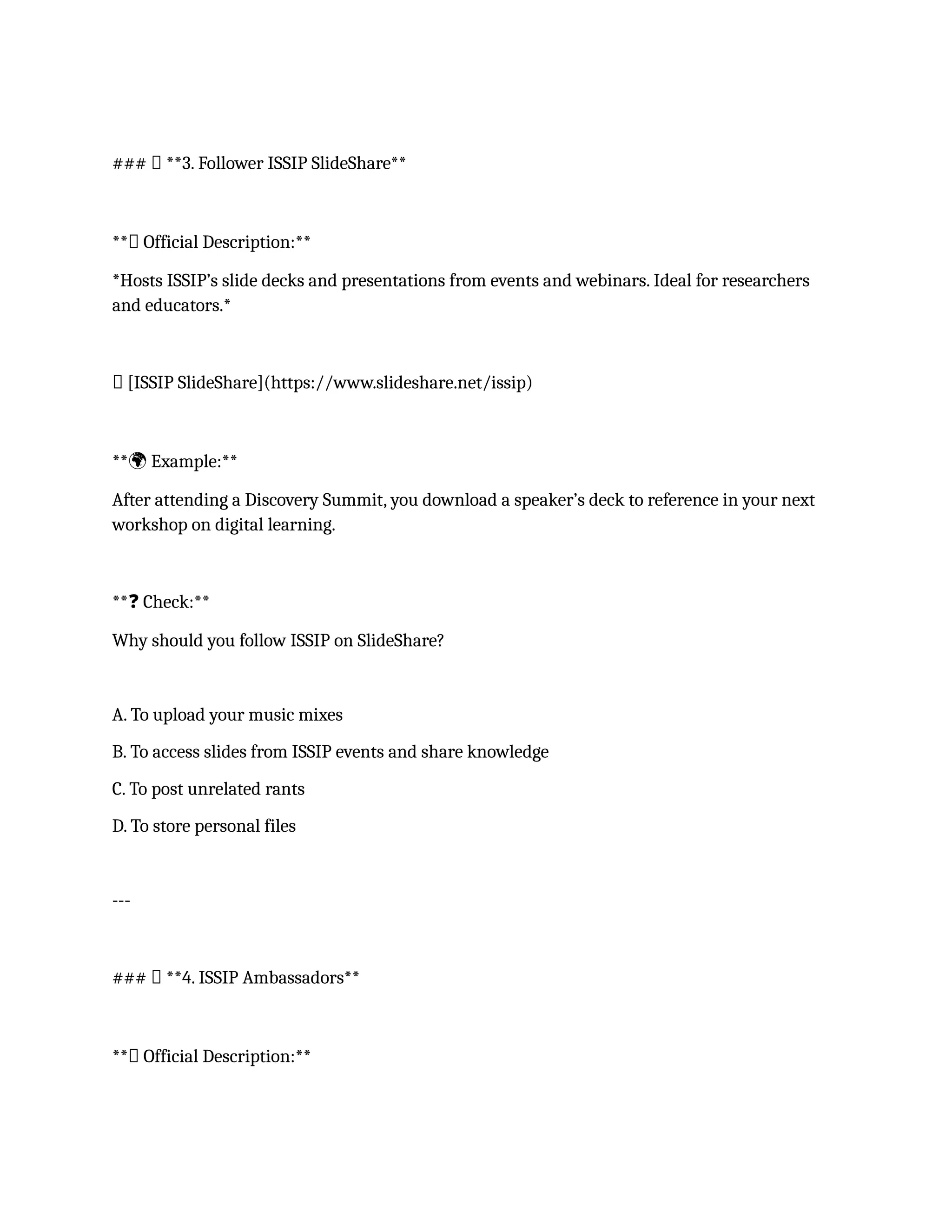 ### 🧠 **3. Follower ISSIP SlideShare**
**✅ Official Description:**
*Hosts ISSIP’s slide decks and presentations from events and webinars. Ideal for researchers
and educators.*
🔗 [ISSIP SlideShare](https://www.slideshare.net/issip)
**🌍 Example:**
After attending a Discovery Summit, you download a speaker’s deck to reference in your next
workshop on digital learning.
**❓ Check:**
Why should you follow ISSIP on SlideShare?
A. To upload your music mixes
B. To access slides from ISSIP events and share knowledge
C. To post unrelated rants
D. To store personal files
---
### 🧠 **4. ISSIP Ambassadors**
**✅ Official Description:**
 