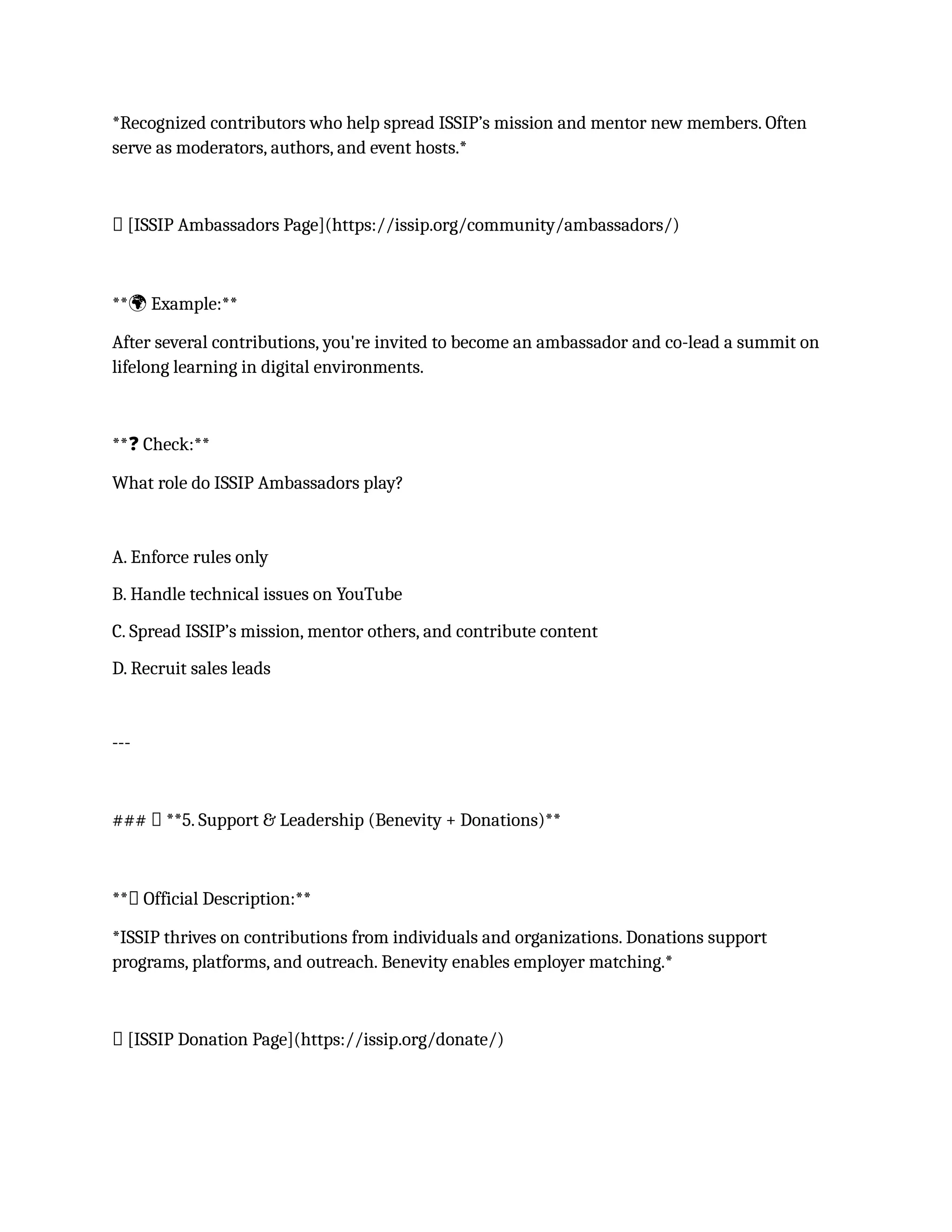 *Recognized contributors who help spread ISSIP’s mission and mentor new members. Often
serve as moderators, authors, and event hosts.*
🔗 [ISSIP Ambassadors Page](https://issip.org/community/ambassadors/)
**🌍 Example:**
After several contributions, you're invited to become an ambassador and co-lead a summit on
lifelong learning in digital environments.
**❓ Check:**
What role do ISSIP Ambassadors play?
A. Enforce rules only
B. Handle technical issues on YouTube
C. Spread ISSIP’s mission, mentor others, and contribute content
D. Recruit sales leads
---
### 🧠 **5. Support & Leadership (Benevity + Donations)**
**✅ Official Description:**
*ISSIP thrives on contributions from individuals and organizations. Donations support
programs, platforms, and outreach. Benevity enables employer matching.*
🔗 [ISSIP Donation Page](https://issip.org/donate/)
 