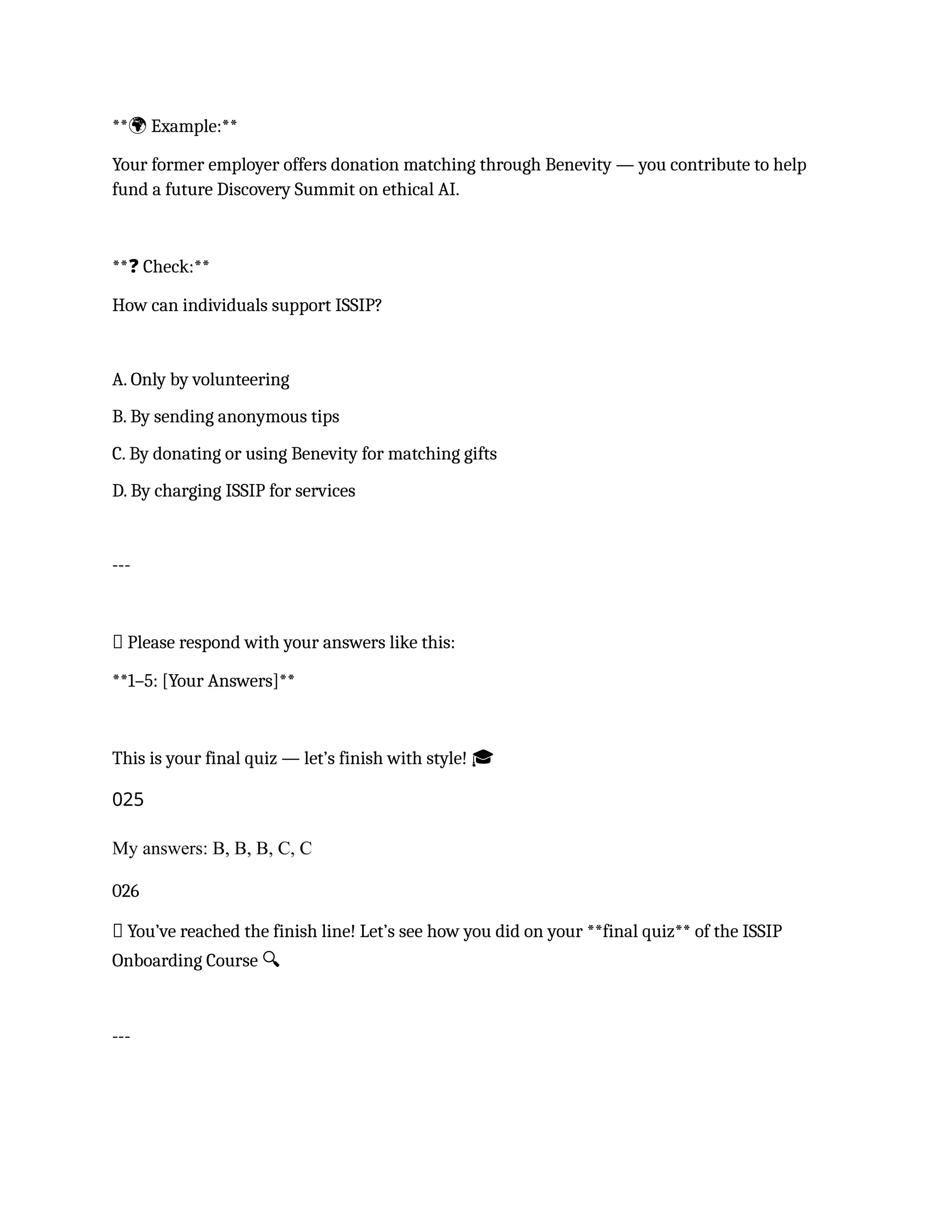 **🌍 Example:**
Your former employer offers donation matching through Benevity — you contribute to help
fund a future Discovery Summit on ethical AI.
**❓ Check:**
How can individuals support ISSIP?
A. Only by volunteering
B. By sending anonymous tips
C. By donating or using Benevity for matching gifts
D. By charging ISSIP for services
---
🎯 Please respond with your answers like this:
**1–5: [Your Answers]**
This is your final quiz — let’s finish with style! 🎓
025
My answers: B, B, B, C, C
026
🎉 You’ve reached the finish line! Let’s see how you did on your **final quiz** of the ISSIP
Onboarding Course 🔍
---
 