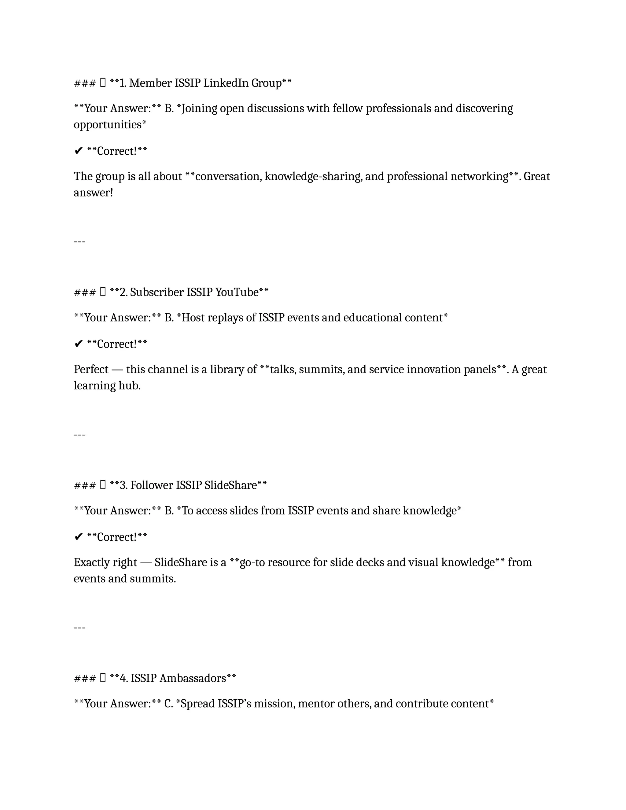 ### ✅ **1. Member ISSIP LinkedIn Group**
**Your Answer:** B. *Joining open discussions with fellow professionals and discovering
opportunities*
✔️**Correct!**
The group is all about **conversation, knowledge-sharing, and professional networking**. Great
answer!
---
### ✅ **2. Subscriber ISSIP YouTube**
**Your Answer:** B. *Host replays of ISSIP events and educational content*
✔️**Correct!**
Perfect — this channel is a library of **talks, summits, and service innovation panels**. A great
learning hub.
---
### ✅ **3. Follower ISSIP SlideShare**
**Your Answer:** B. *To access slides from ISSIP events and share knowledge*
✔️**Correct!**
Exactly right — SlideShare is a **go-to resource for slide decks and visual knowledge** from
events and summits.
---
### ✅ **4. ISSIP Ambassadors**
**Your Answer:** C. *Spread ISSIP’s mission, mentor others, and contribute content*
 