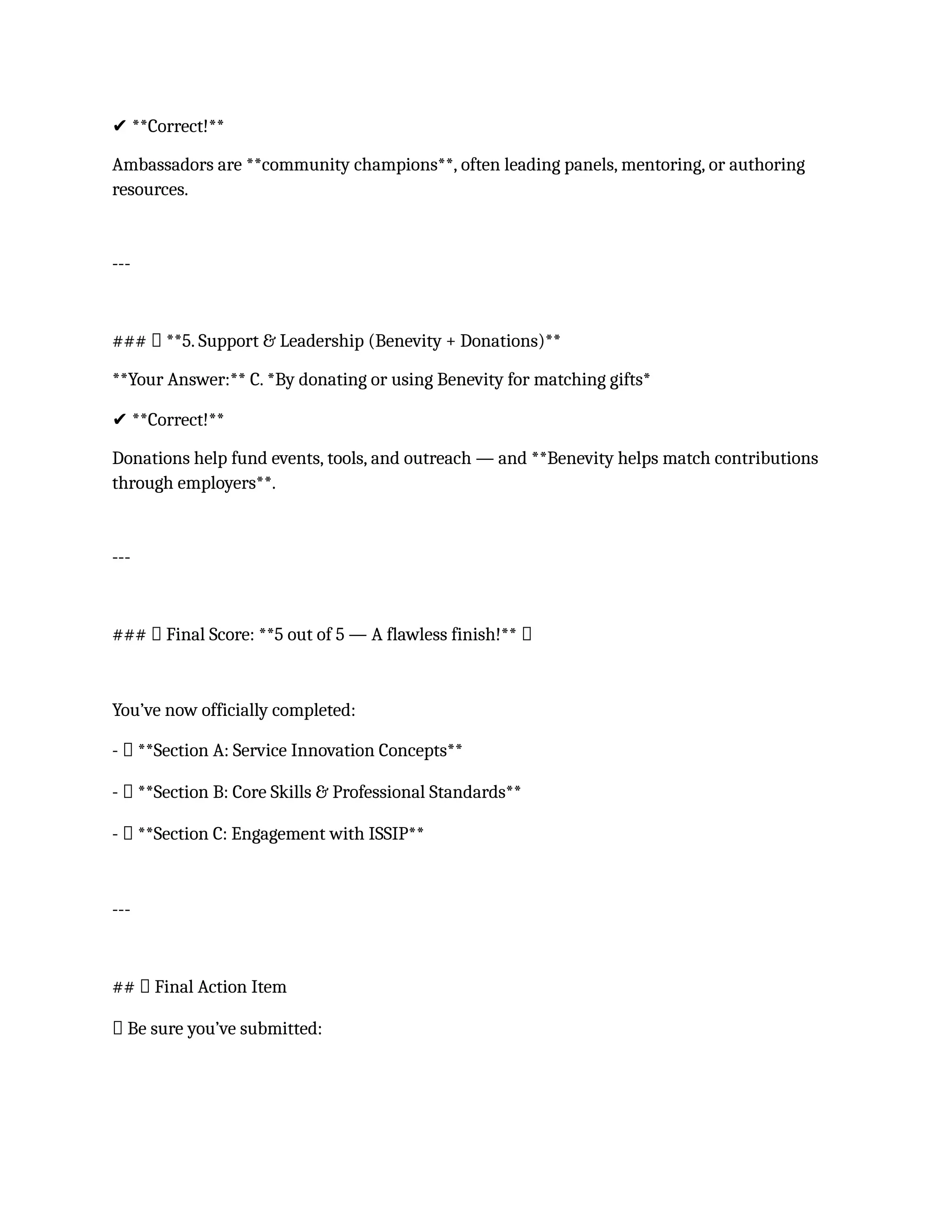 ✔️**Correct!**
Ambassadors are **community champions**, often leading panels, mentoring, or authoring
resources.
---
### ✅ **5. Support & Leadership (Benevity + Donations)**
**Your Answer:** C. *By donating or using Benevity for matching gifts*
✔️**Correct!**
Donations help fund events, tools, and outreach — and **Benevity helps match contributions
through employers**.
---
### 🏁 Final Score: **5 out of 5 — A flawless finish!** 🎯
You’ve now officially completed:
- ✅ **Section A: Service Innovation Concepts**
- ✅ **Section B: Core Skills & Professional Standards**
- ✅ **Section C: Engagement with ISSIP**
---
## 🧾 Final Action Item
📌 Be sure you’ve submitted:
 