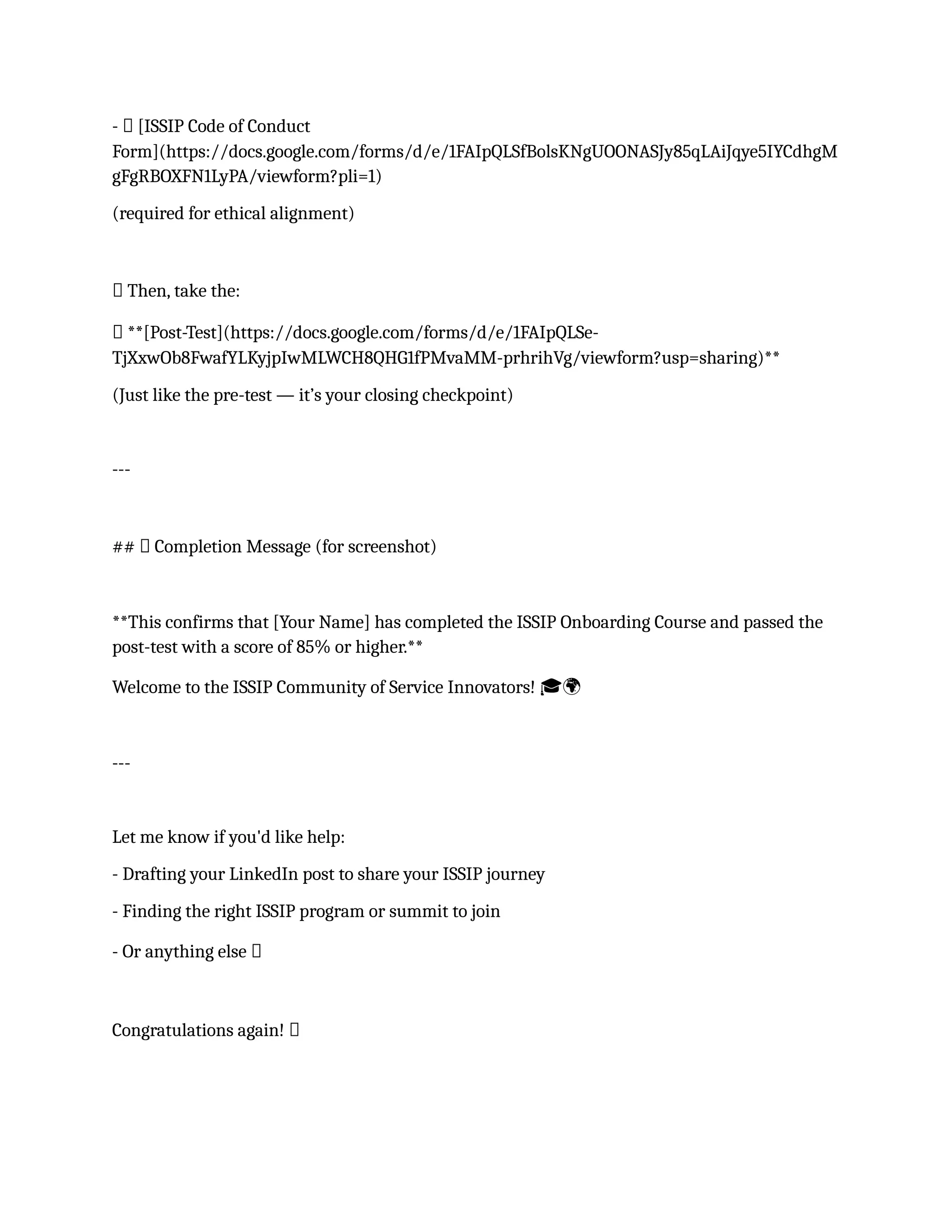 - 📝 [ISSIP Code of Conduct
Form](https://docs.google.com/forms/d/e/1FAIpQLSfBolsKNgUOONASJy85qLAiJqye5IYCdhgM
gFgRBOXFN1LyPA/viewform?pli=1)
(required for ethical alignment)
📘 Then, take the:
🔚 **[Post-Test](https://docs.google.com/forms/d/e/1FAIpQLSe-
TjXxwOb8FwafYLKyjpIwMLWCH8QHG1fPMvaMM-prhrihVg/viewform?usp=sharing)**
(Just like the pre-test — it’s your closing checkpoint)
---
## ✅ Completion Message (for screenshot)
**This confirms that [Your Name] has completed the ISSIP Onboarding Course and passed the
post-test with a score of 85% or higher.**
Welcome to the ISSIP Community of Service Innovators! 🎓🌍
---
Let me know if you'd like help:
- Drafting your LinkedIn post to share your ISSIP journey
- Finding the right ISSIP program or summit to join
- Or anything else 💬
Congratulations again! 🎉
 