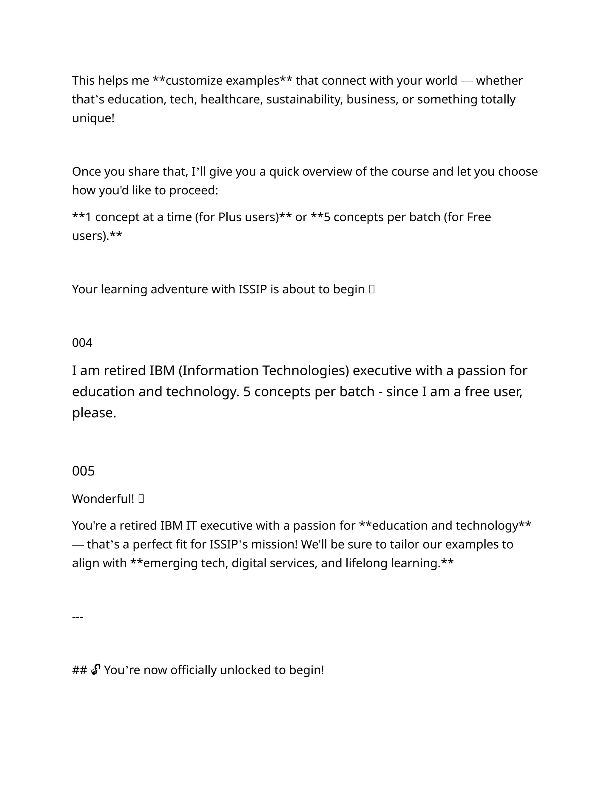This helps me **customize examples** that connect with your world — whether
that’s education, tech, healthcare, sustainability, business, or something totally
unique!
Once you share that, I’ll give you a quick overview of the course and let you choose
how you'd like to proceed:
**1 concept at a time (for Plus users)** or **5 concepts per batch (for Free
users).**
Your learning adventure with ISSIP is about to begin 🚀
004
I am retired IBM (Information Technologies) executive with a passion for
education and technology. 5 concepts per batch - since I am a free user,
please.
005
Wonderful! 🌟
You're a retired IBM IT executive with a passion for **education and technology**
— that’s a perfect fit for ISSIP’s mission! We'll be sure to tailor our examples to
align with **emerging tech, digital services, and lifelong learning.**
---
## You
🔓 ’re now officially unlocked to begin!
 