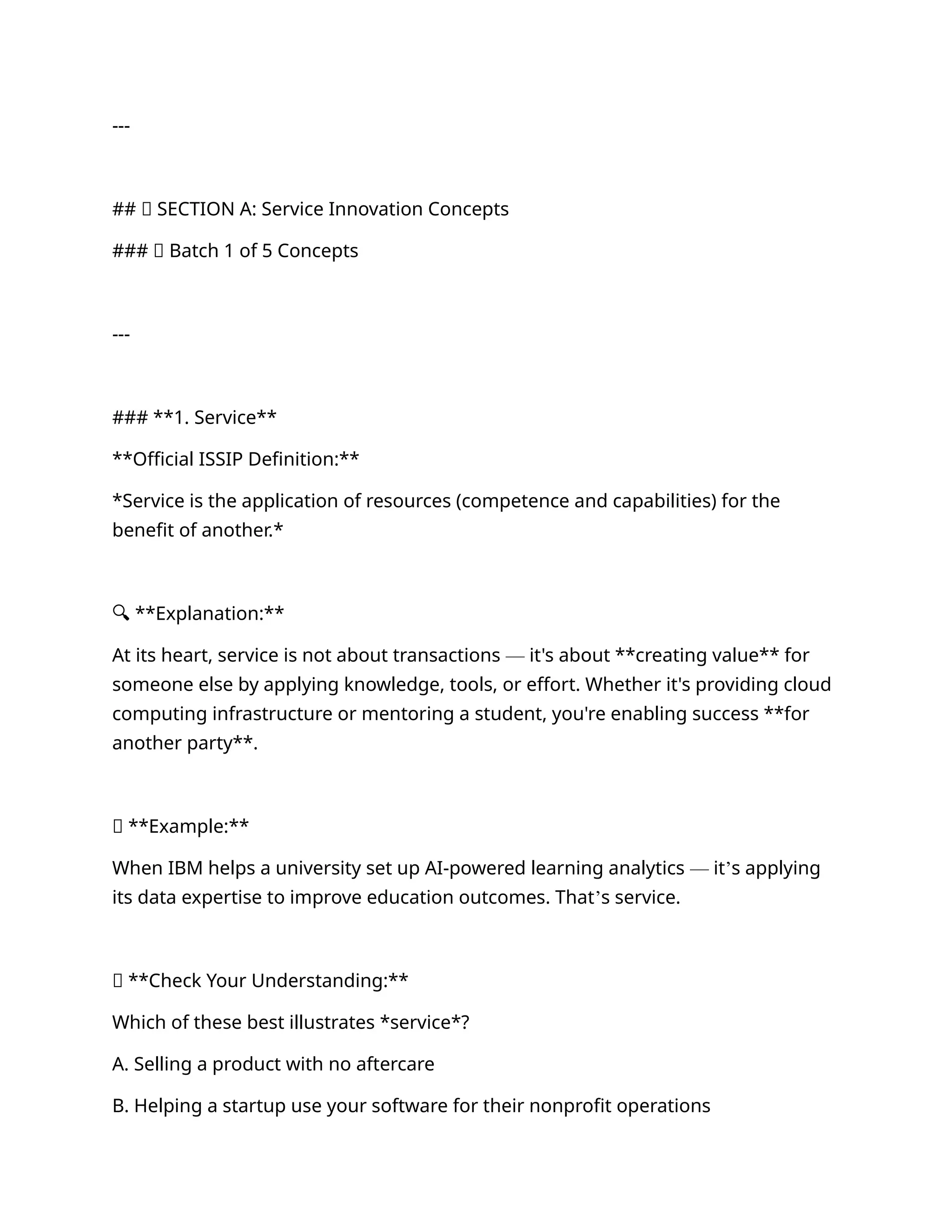 ---
## 🧠 SECTION A: Service Innovation Concepts
### 🧩 Batch 1 of 5 Concepts
---
### **1. Service**
**Official ISSIP Definition:**
*Service is the application of resources (competence and capabilities) for the
benefit of another.*
**Explanation:**
🔍
At its heart, service is not about transactions — it's about **creating value** for
someone else by applying knowledge, tools, or effort. Whether it's providing cloud
computing infrastructure or mentoring a student, you're enabling success **for
another party**.
💡 **Example:**
When IBM helps a university set up AI-powered learning analytics — it’s applying
its data expertise to improve education outcomes. That’s service.
🎯 **Check Your Understanding:**
Which of these best illustrates *service*?
A. Selling a product with no aftercare
B. Helping a startup use your software for their nonprofit operations
 