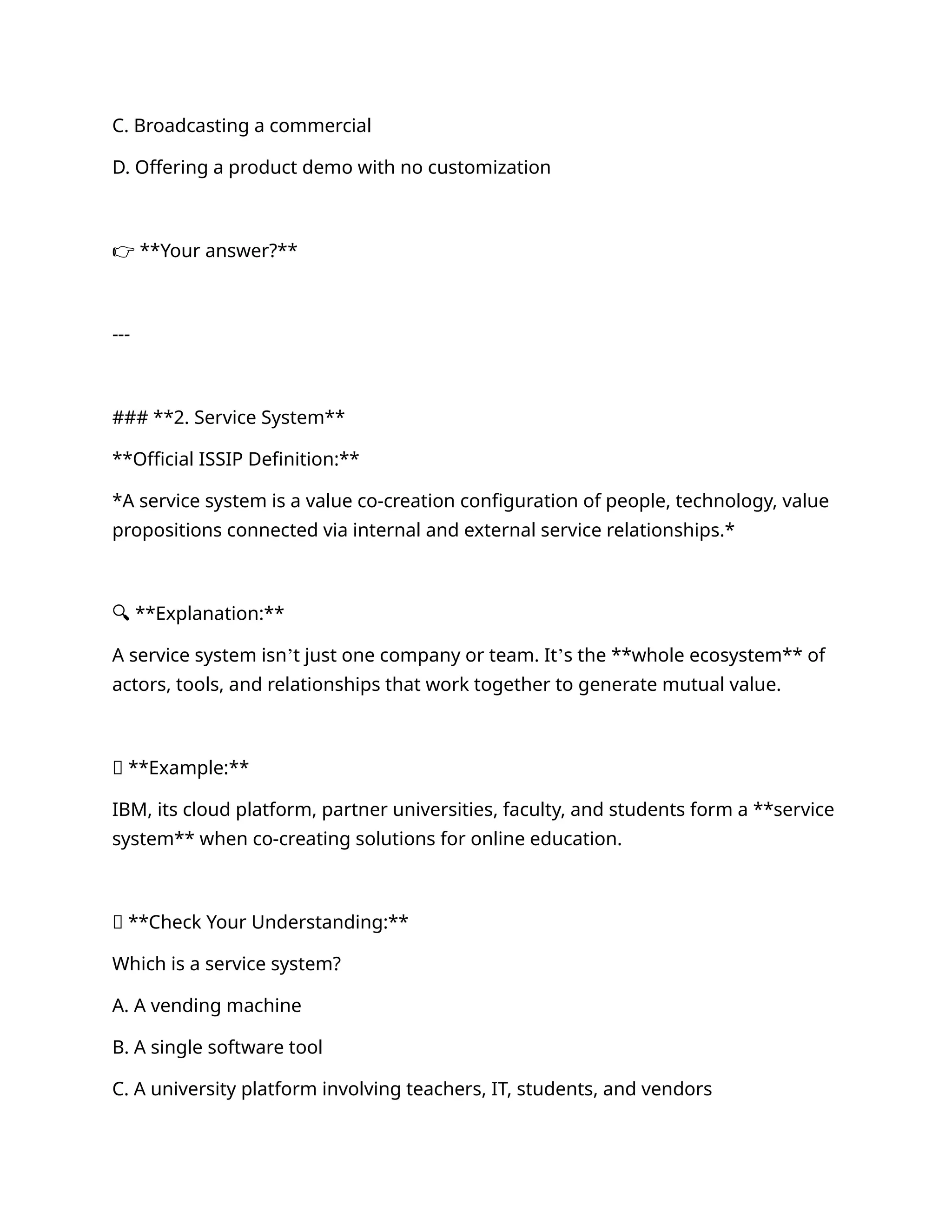 C. Broadcasting a commercial
D. Offering a product demo with no customization
**Your answer?**
👉
---
### **2. Service System**
**Official ISSIP Definition:**
*A service system is a value co-creation configuration of people, technology, value
propositions connected via internal and external service relationships.*
**Explanation:**
🔍
A service system isn’t just one company or team. It’s the **whole ecosystem** of
actors, tools, and relationships that work together to generate mutual value.
💡 **Example:**
IBM, its cloud platform, partner universities, faculty, and students form a **service
system** when co-creating solutions for online education.
🎯 **Check Your Understanding:**
Which is a service system?
A. A vending machine
B. A single software tool
C. A university platform involving teachers, IT, students, and vendors
 