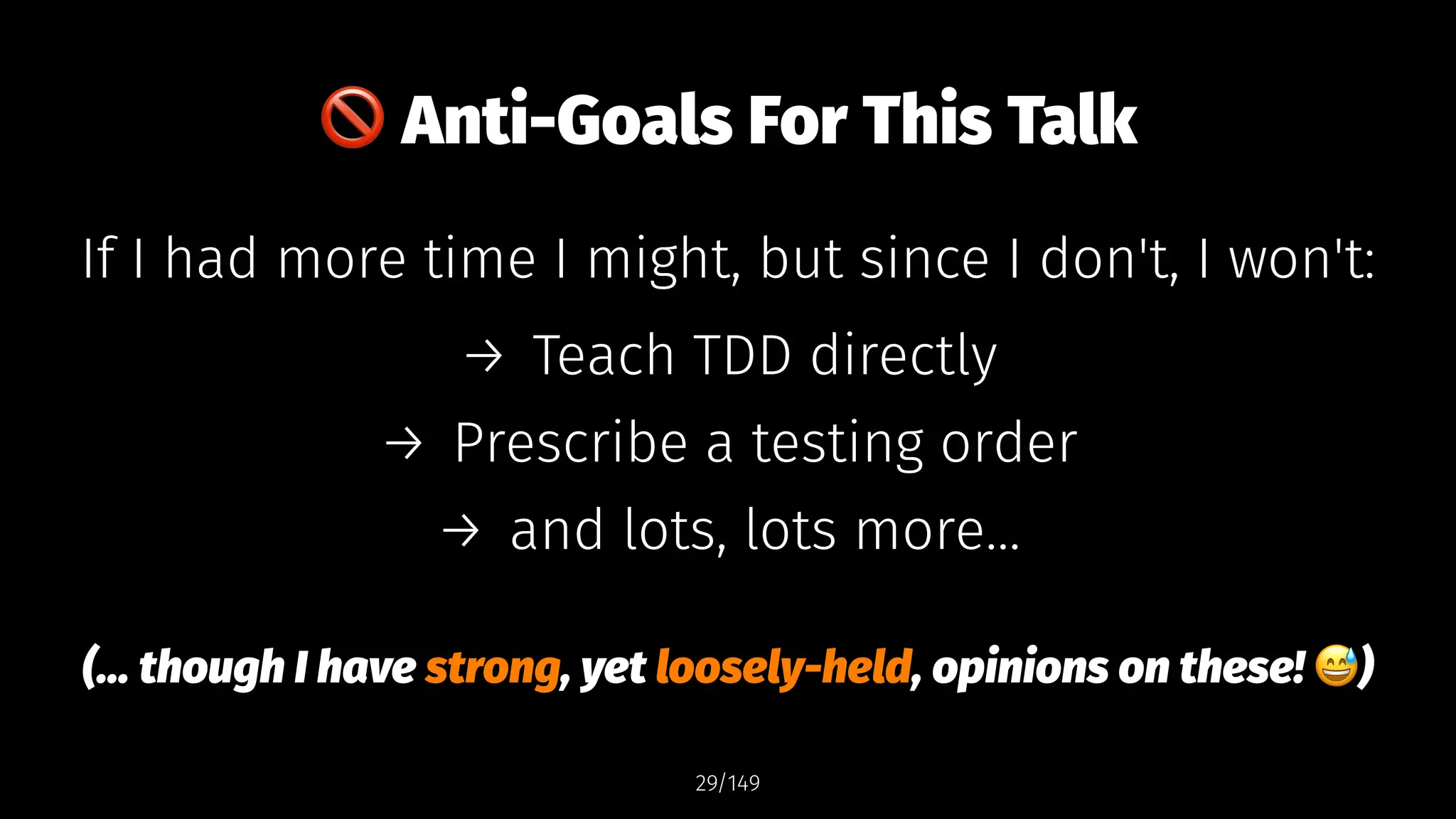 !
Anti-Goals For This Talk
If I had more time I might, but since I don't, I won't:
→ Teach TDD directly
→ Prescribe a testing order
→ and lots, lots more...
(... though I have strong, yet loosely-held, opinions on these! )
29/149
 