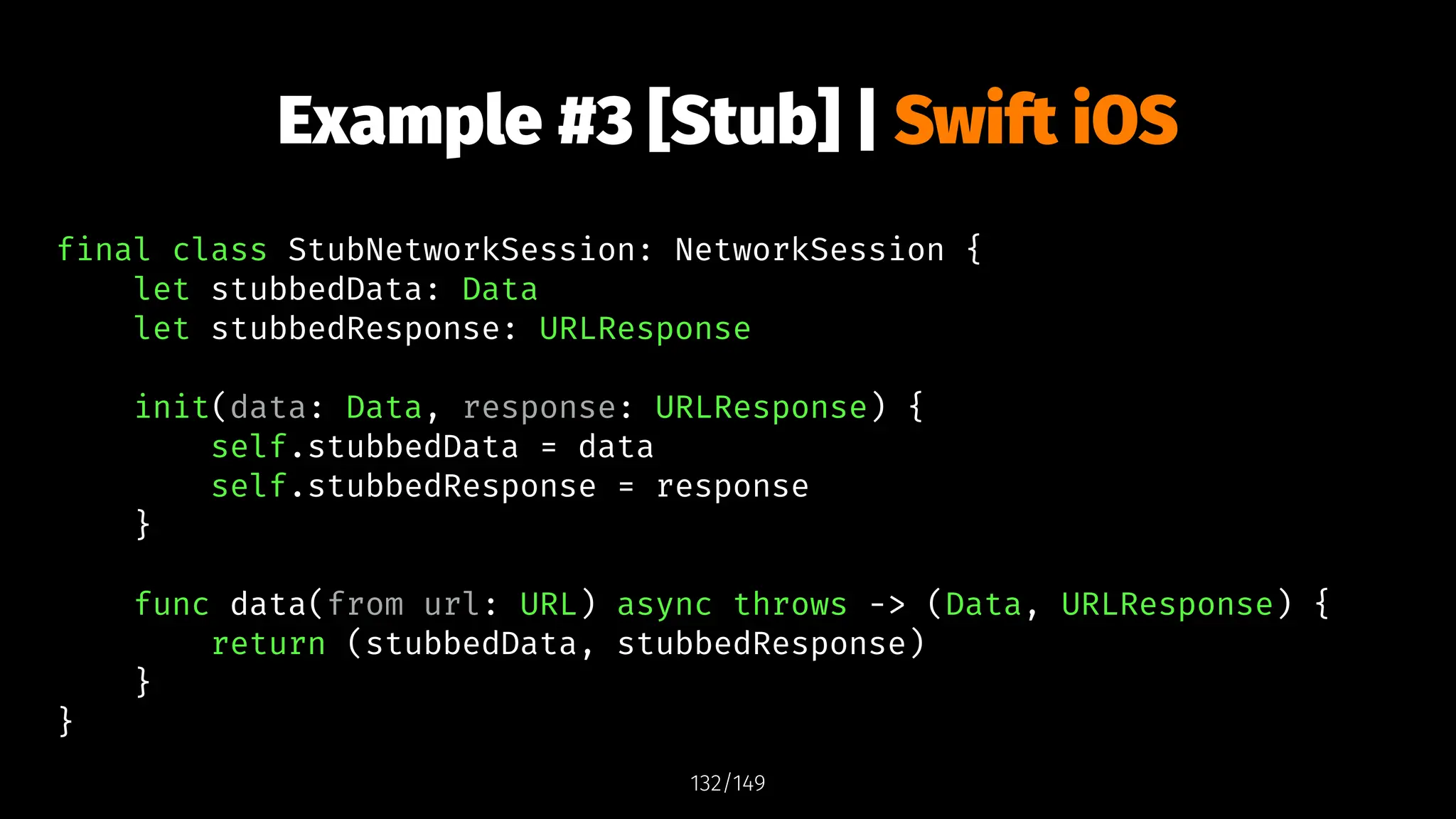 Example #3 [Stub] | Swift iOS
final class StubNetworkSession: NetworkSession {
let stubbedData: Data
let stubbedResponse: URLResponse
init(data: Data, response: URLResponse) {
self.stubbedData = data
self.stubbedResponse = response
}
func data(from url: URL) async throws -> (Data, URLResponse) {
return (stubbedData, stubbedResponse)
}
}
132/149
 