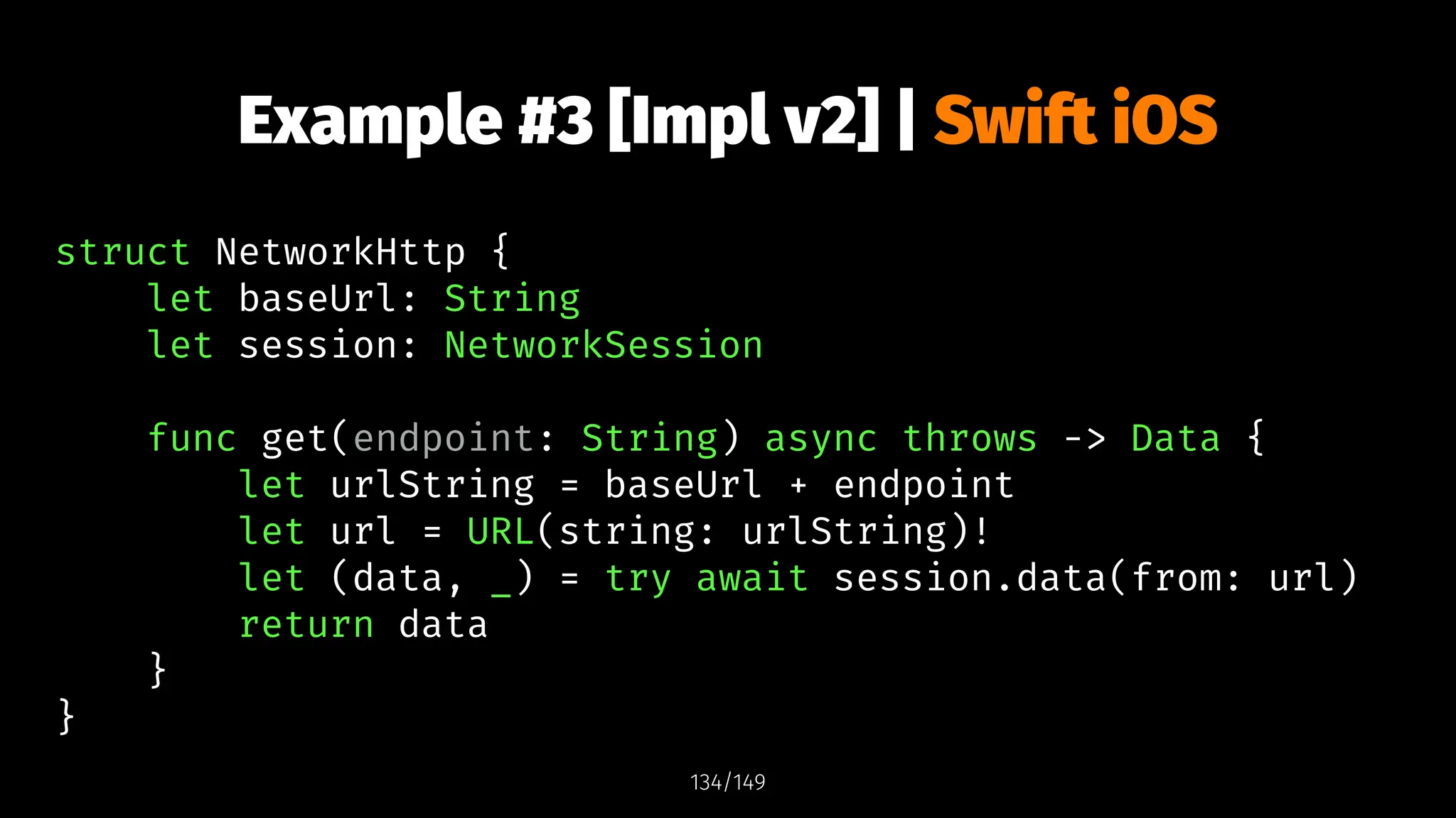 Example #3 [Impl v2] | Swift iOS
struct NetworkHttp {
let baseUrl: String
let session: NetworkSession
func get(endpoint: String) async throws -> Data {
let urlString = baseUrl + endpoint
let url = URL(string: urlString)!
let (data, _) = try await session.data(from: url)
return data
}
}
134/149
 