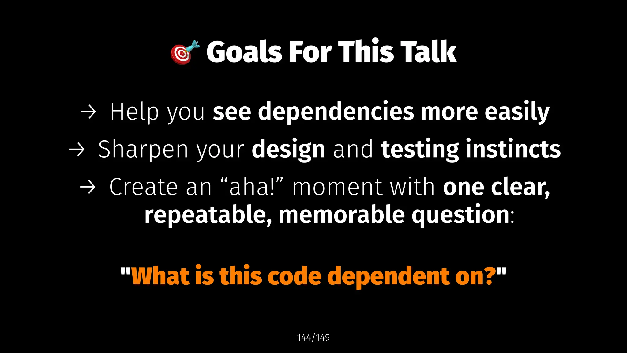 !
Goals For This Talk
→ Help you see dependencies more easily
→ Sharpen your design and testing instincts
→ Create an “aha!” moment with one clear,
repeatable, memorable question:
"What is this code dependent on?"
144/149
 