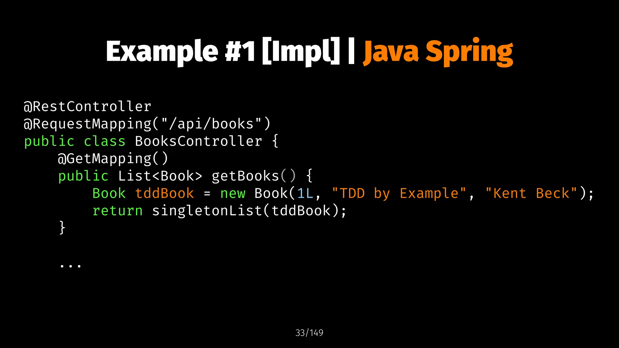 Example #1 [Impl] | Java Spring
@RestController
@RequestMapping("/api/books")
public class BooksController {
@GetMapping()
public List<Book> getBooks() {
Book tddBook = new Book(1L, "TDD by Example", "Kent Beck");
return singletonList(tddBook);
}
...
33/149
 