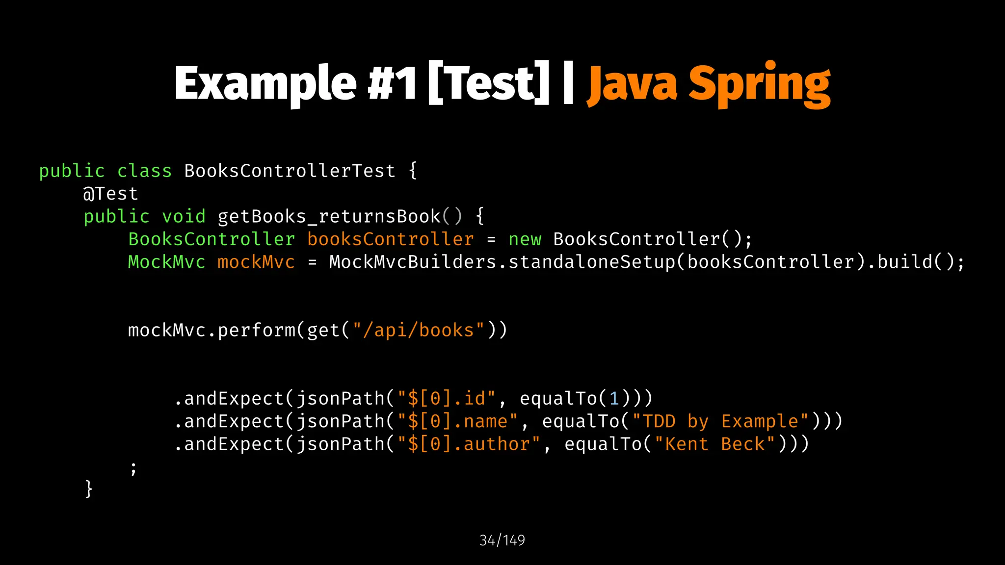 Example #1 [Test] | Java Spring
public class BooksControllerTest {
@Test
public void getBooks_returnsBook() {
BooksController booksController = new BooksController();
MockMvc mockMvc = MockMvcBuilders.standaloneSetup(booksController).build();
mockMvc.perform(get("/api/books"))
.andExpect(jsonPath("$[0].id", equalTo(1)))
.andExpect(jsonPath("$[0].name", equalTo("TDD by Example")))
.andExpect(jsonPath("$[0].author", equalTo("Kent Beck")))
;
}
34/149
 