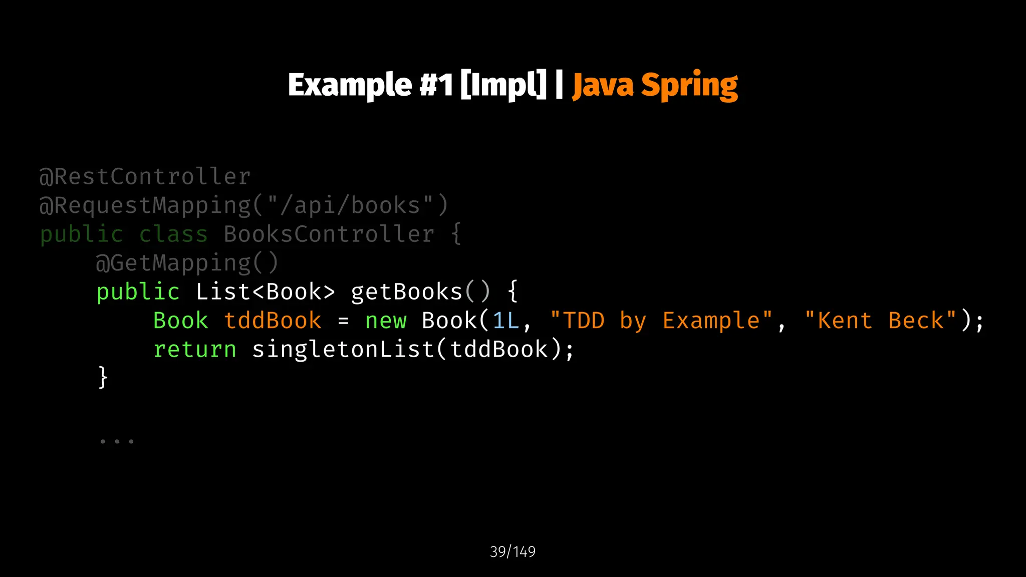 Example #1 [Impl] | Java Spring
@RestController
@RequestMapping("/api/books")
public class BooksController {
@GetMapping()
public List<Book> getBooks() {
Book tddBook = new Book(1L, "TDD by Example", "Kent Beck");
return singletonList(tddBook);
}
...
39/149
 