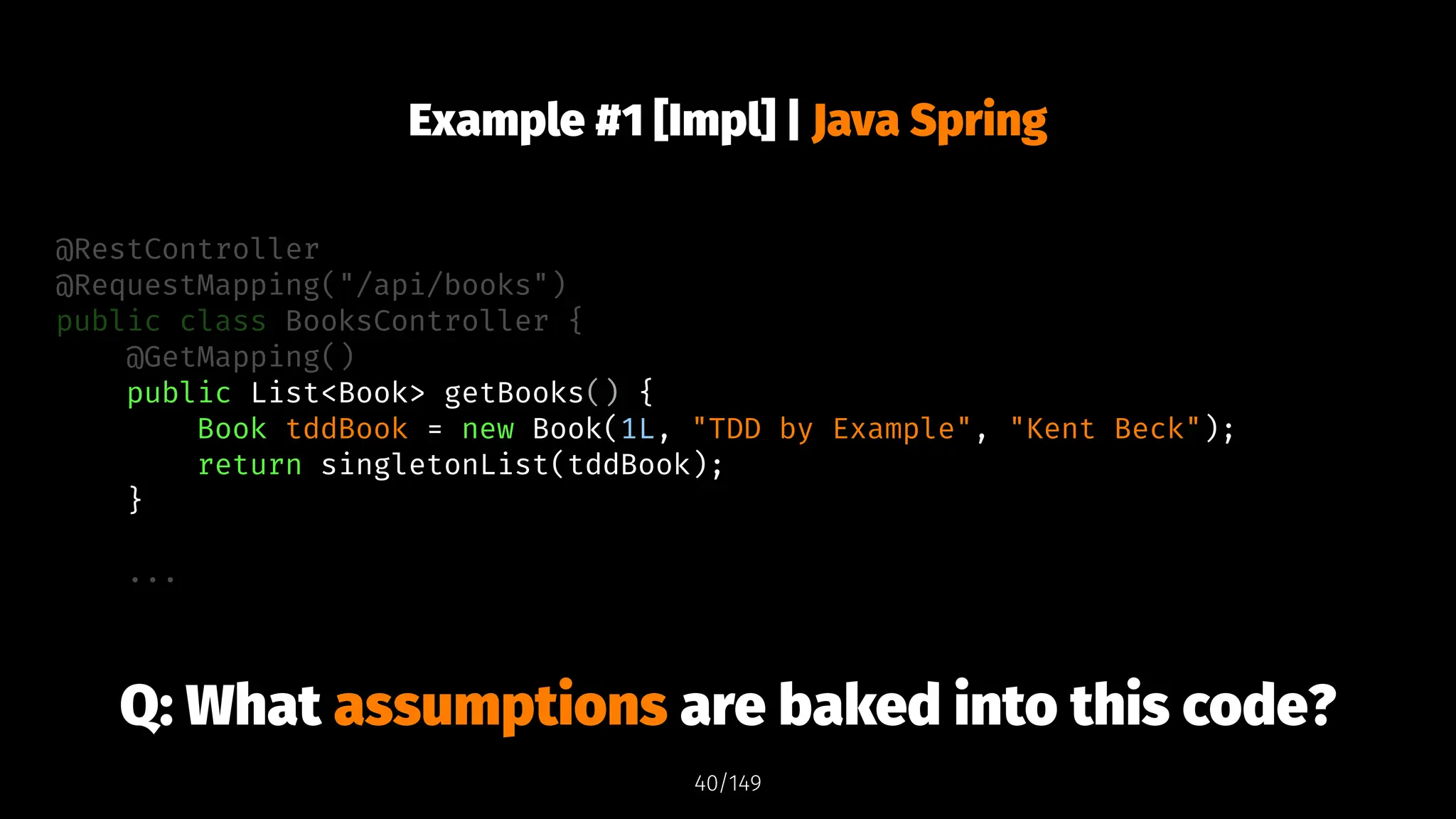 Example #1 [Impl] | Java Spring
@RestController
@RequestMapping("/api/books")
public class BooksController {
@GetMapping()
public List<Book> getBooks() {
Book tddBook = new Book(1L, "TDD by Example", "Kent Beck");
return singletonList(tddBook);
}
...
Q: What assumptions are baked into this code?
40/149
 