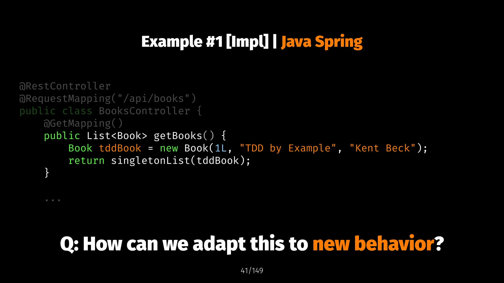 Example #1 [Impl] | Java Spring
@RestController
@RequestMapping("/api/books")
public class BooksController {
@GetMapping()
public List<Book> getBooks() {
Book tddBook = new Book(1L, "TDD by Example", "Kent Beck");
return singletonList(tddBook);
}
...
Q: How can we adapt this to new behavior?
41/149
 