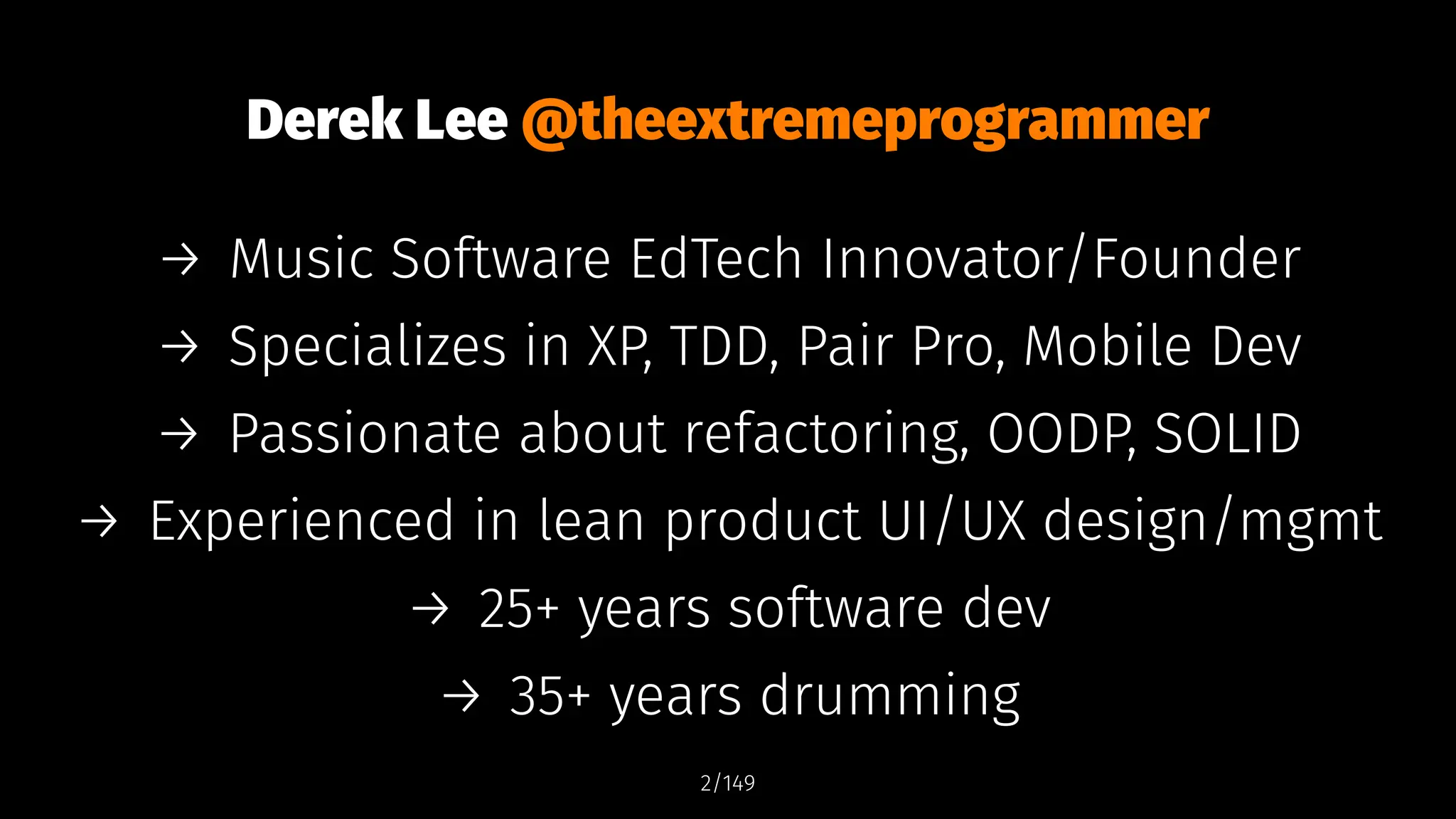 Derek Lee @theextremeprogrammer
→ Music Software EdTech Innovator/Founder
→ Specializes in XP, TDD, Pair Pro, Mobile Dev
→ Passionate about refactoring, OODP, SOLID
→ Experienced in lean product UI/UX design/mgmt
→ 25+ years software dev
→ 35+ years drumming
2/149
 