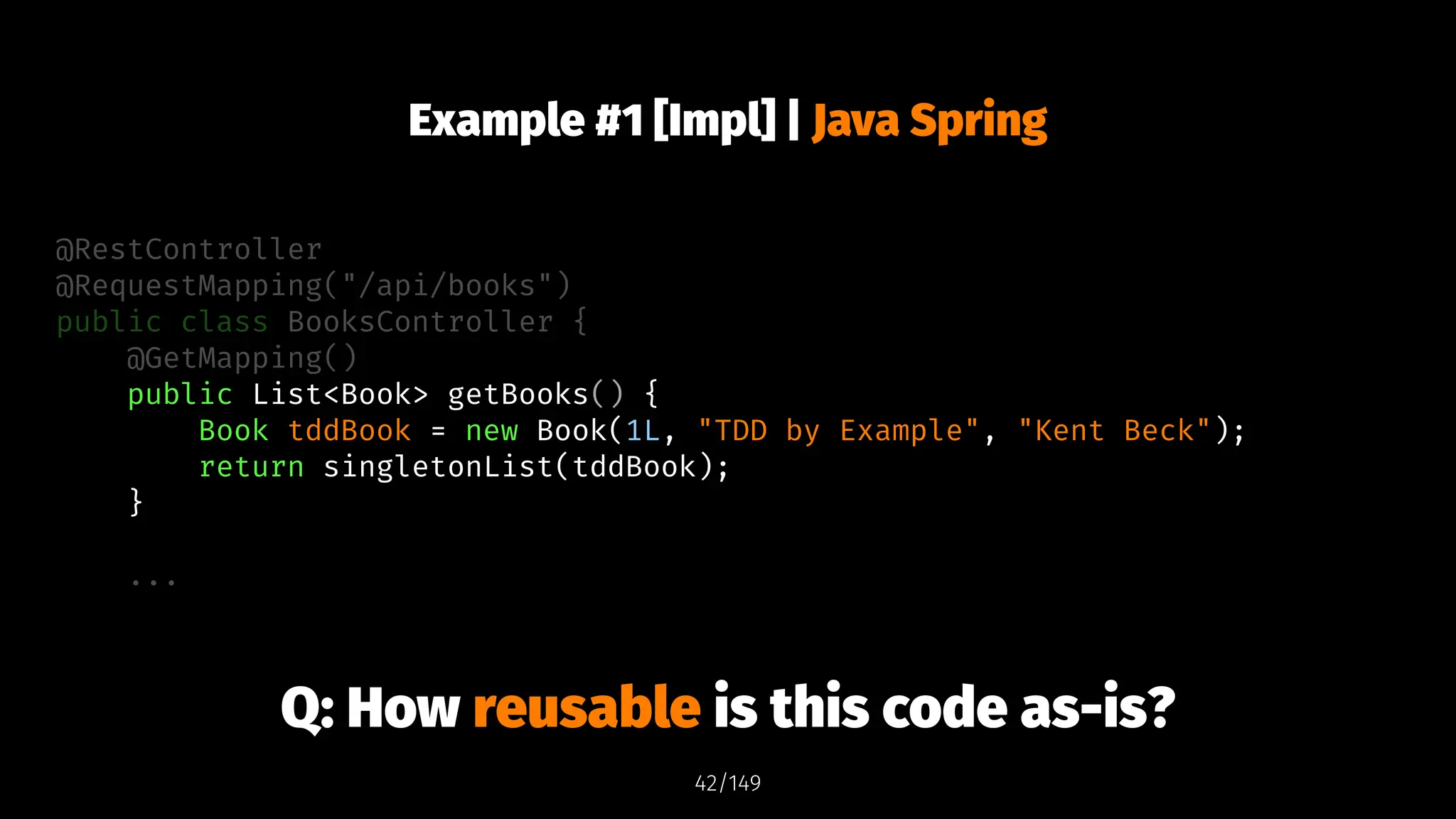 Example #1 [Impl] | Java Spring
@RestController
@RequestMapping("/api/books")
public class BooksController {
@GetMapping()
public List<Book> getBooks() {
Book tddBook = new Book(1L, "TDD by Example", "Kent Beck");
return singletonList(tddBook);
}
...
Q: How reusable is this code as-is?
42/149
 