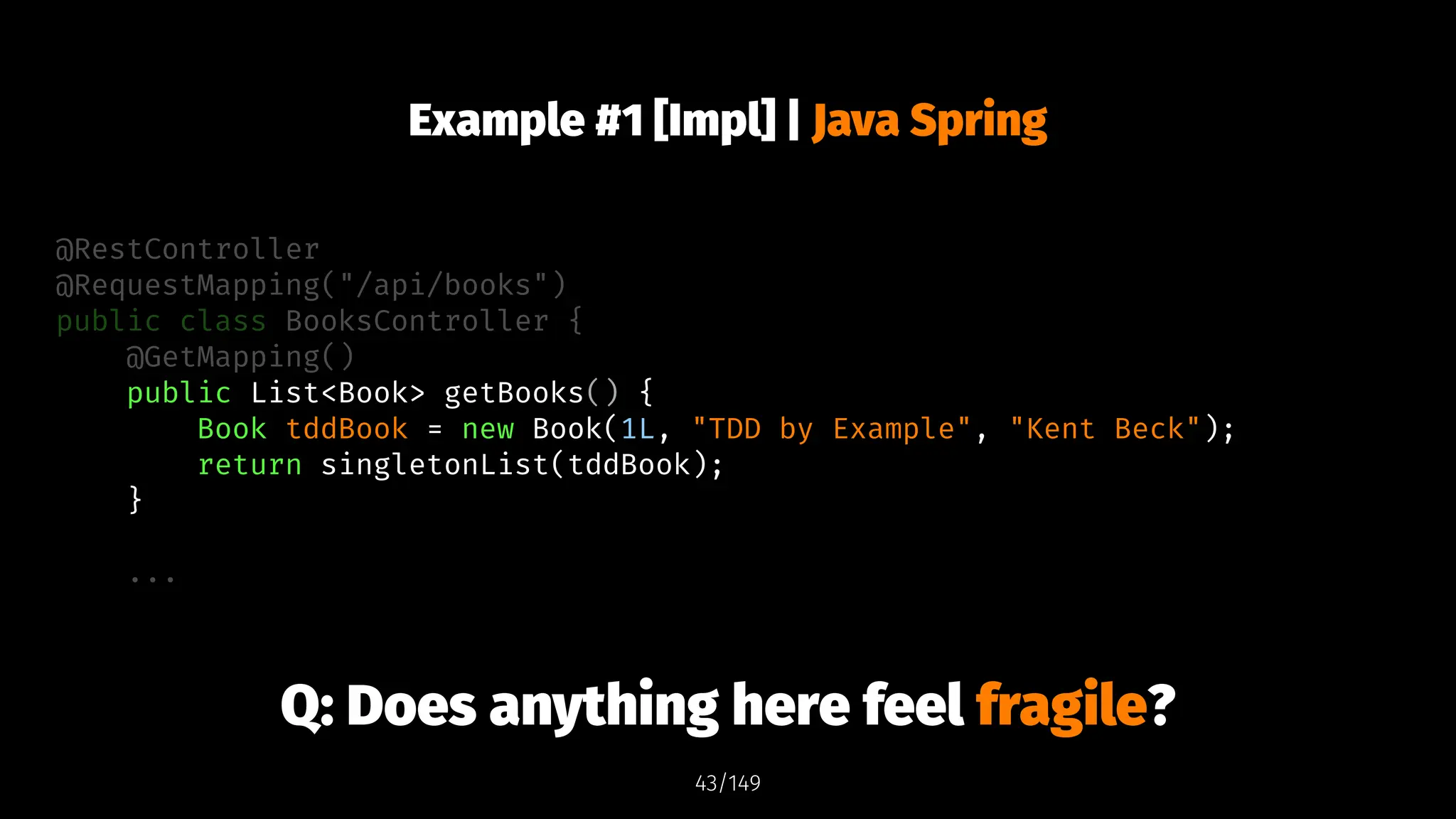 Example #1 [Impl] | Java Spring
@RestController
@RequestMapping("/api/books")
public class BooksController {
@GetMapping()
public List<Book> getBooks() {
Book tddBook = new Book(1L, "TDD by Example", "Kent Beck");
return singletonList(tddBook);
}
...
Q: Does anything here feel fragile?
43/149
 