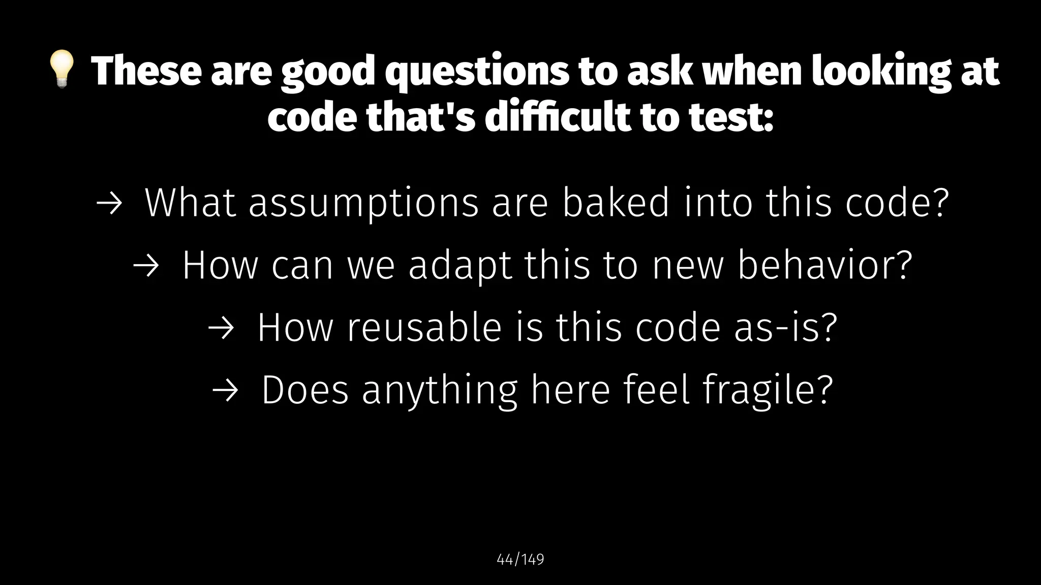 !
These are good questions to ask when looking at
code that's difficult to test:
→ What assumptions are baked into this code?
→ How can we adapt this to new behavior?
→ How reusable is this code as-is?
→ Does anything here feel fragile?
44/149
 