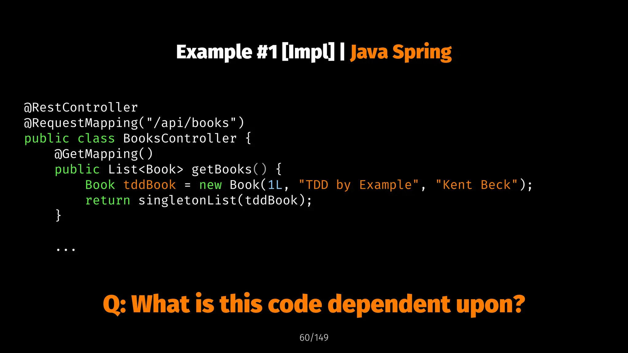 Example #1 [Impl] | Java Spring
@RestController
@RequestMapping("/api/books")
public class BooksController {
@GetMapping()
public List<Book> getBooks() {
Book tddBook = new Book(1L, "TDD by Example", "Kent Beck");
return singletonList(tddBook);
}
...
Q: What is this code dependent upon?
60/149
 