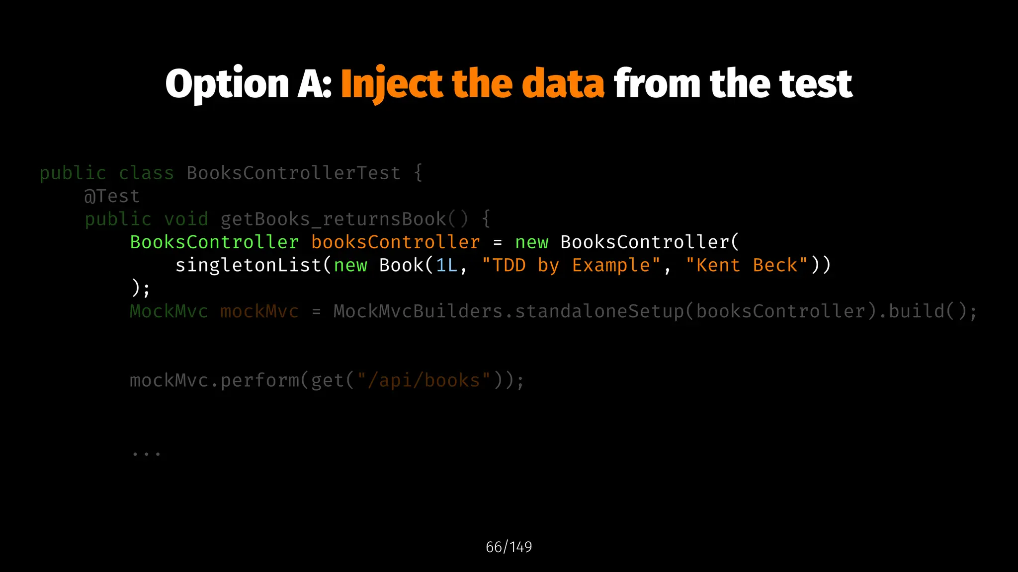 Option A: Inject the data from the test
public class BooksControllerTest {
@Test
public void getBooks_returnsBook() {
BooksController booksController = new BooksController(
singletonList(new Book(1L, "TDD by Example", "Kent Beck"))
);
MockMvc mockMvc = MockMvcBuilders.standaloneSetup(booksController).build();
mockMvc.perform(get("/api/books"));
...
66/149
 