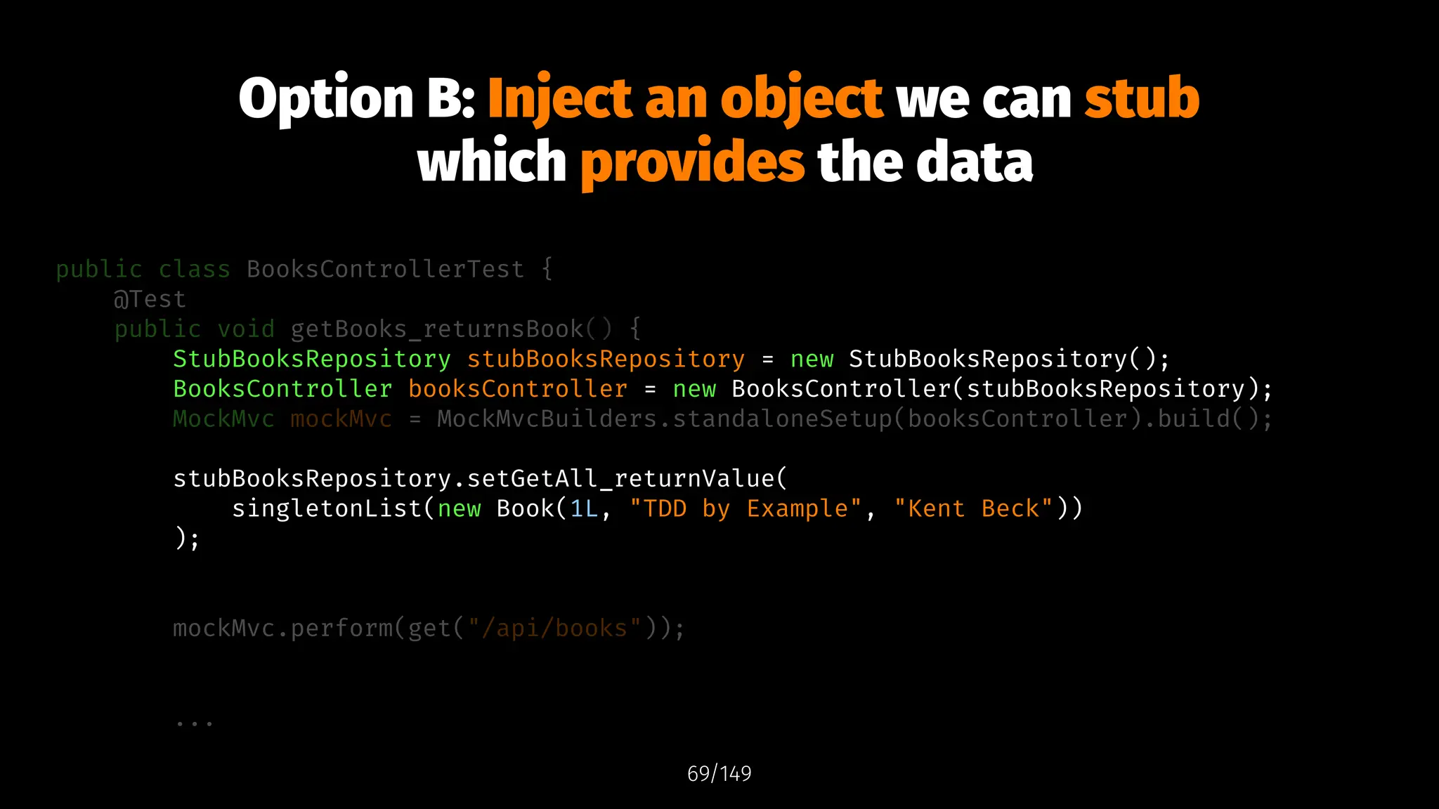 Option B: Inject an object we can stub
which provides the data
public class BooksControllerTest {
@Test
public void getBooks_returnsBook() {
StubBooksRepository stubBooksRepository = new StubBooksRepository();
BooksController booksController = new BooksController(stubBooksRepository);
MockMvc mockMvc = MockMvcBuilders.standaloneSetup(booksController).build();
stubBooksRepository.setGetAll_returnValue(
singletonList(new Book(1L, "TDD by Example", "Kent Beck"))
);
mockMvc.perform(get("/api/books"));
...
69/149
 