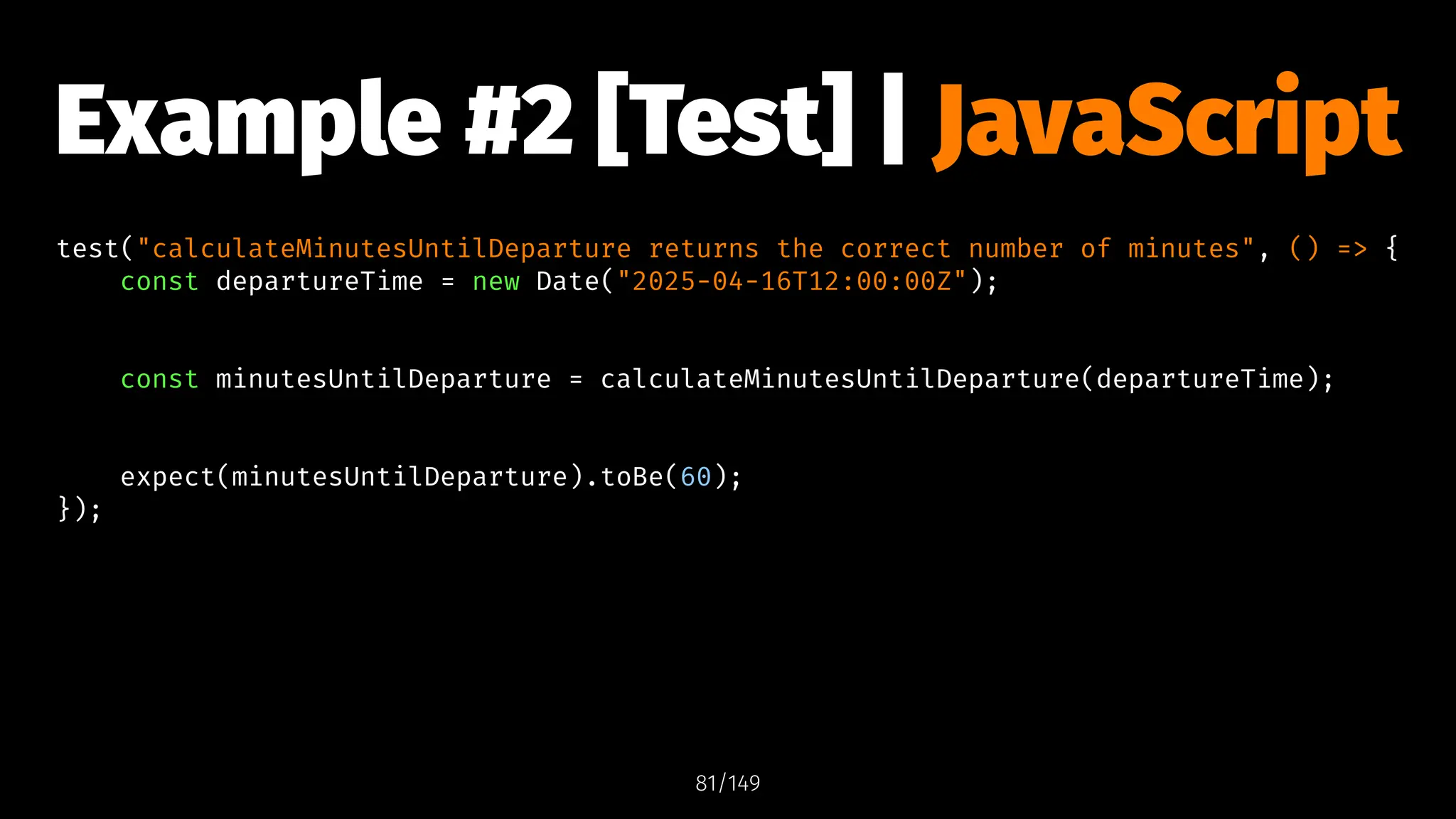 Example #2 [Test] | JavaScript
test("calculateMinutesUntilDeparture returns the correct number of minutes", () => {
const departureTime = new Date("2025-04-16T12:00:00Z");
const minutesUntilDeparture = calculateMinutesUntilDeparture(departureTime);
expect(minutesUntilDeparture).toBe(60);
});
81/149
 