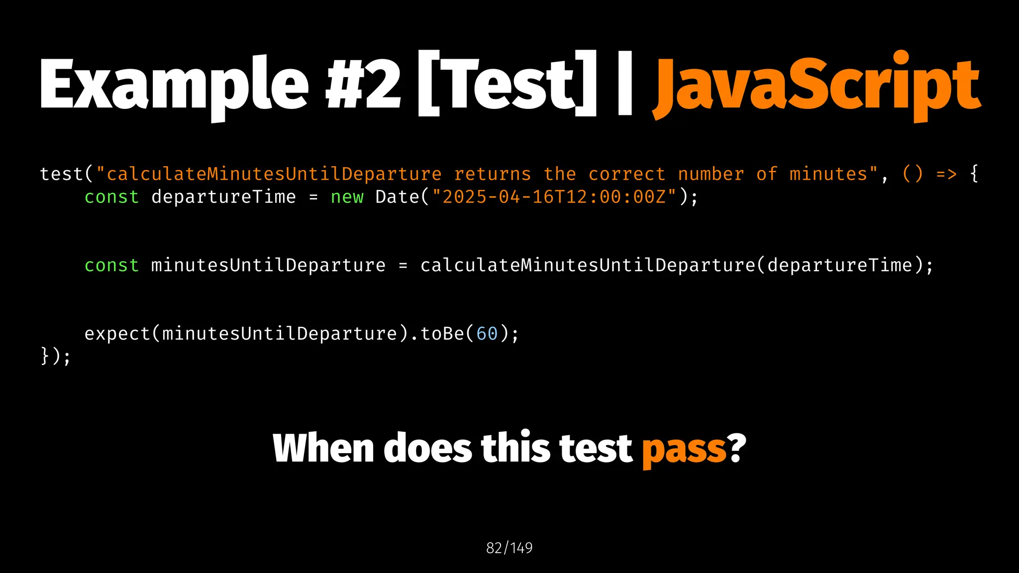 Example #2 [Test] | JavaScript
test("calculateMinutesUntilDeparture returns the correct number of minutes", () => {
const departureTime = new Date("2025-04-16T12:00:00Z");
const minutesUntilDeparture = calculateMinutesUntilDeparture(departureTime);
expect(minutesUntilDeparture).toBe(60);
});
When does this test pass?
82/149
 