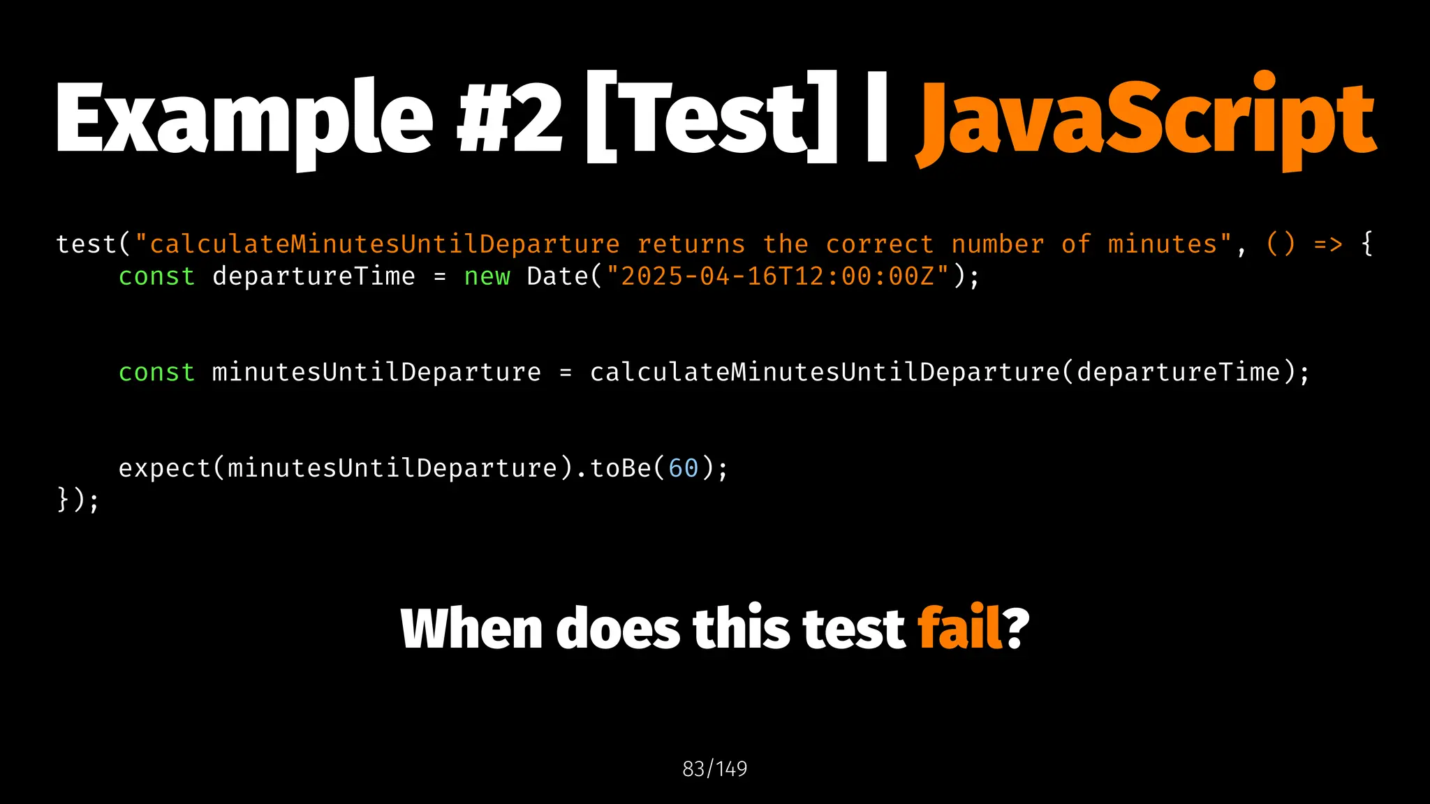 Example #2 [Test] | JavaScript
test("calculateMinutesUntilDeparture returns the correct number of minutes", () => {
const departureTime = new Date("2025-04-16T12:00:00Z");
const minutesUntilDeparture = calculateMinutesUntilDeparture(departureTime);
expect(minutesUntilDeparture).toBe(60);
});
When does this test fail?
83/149
 
