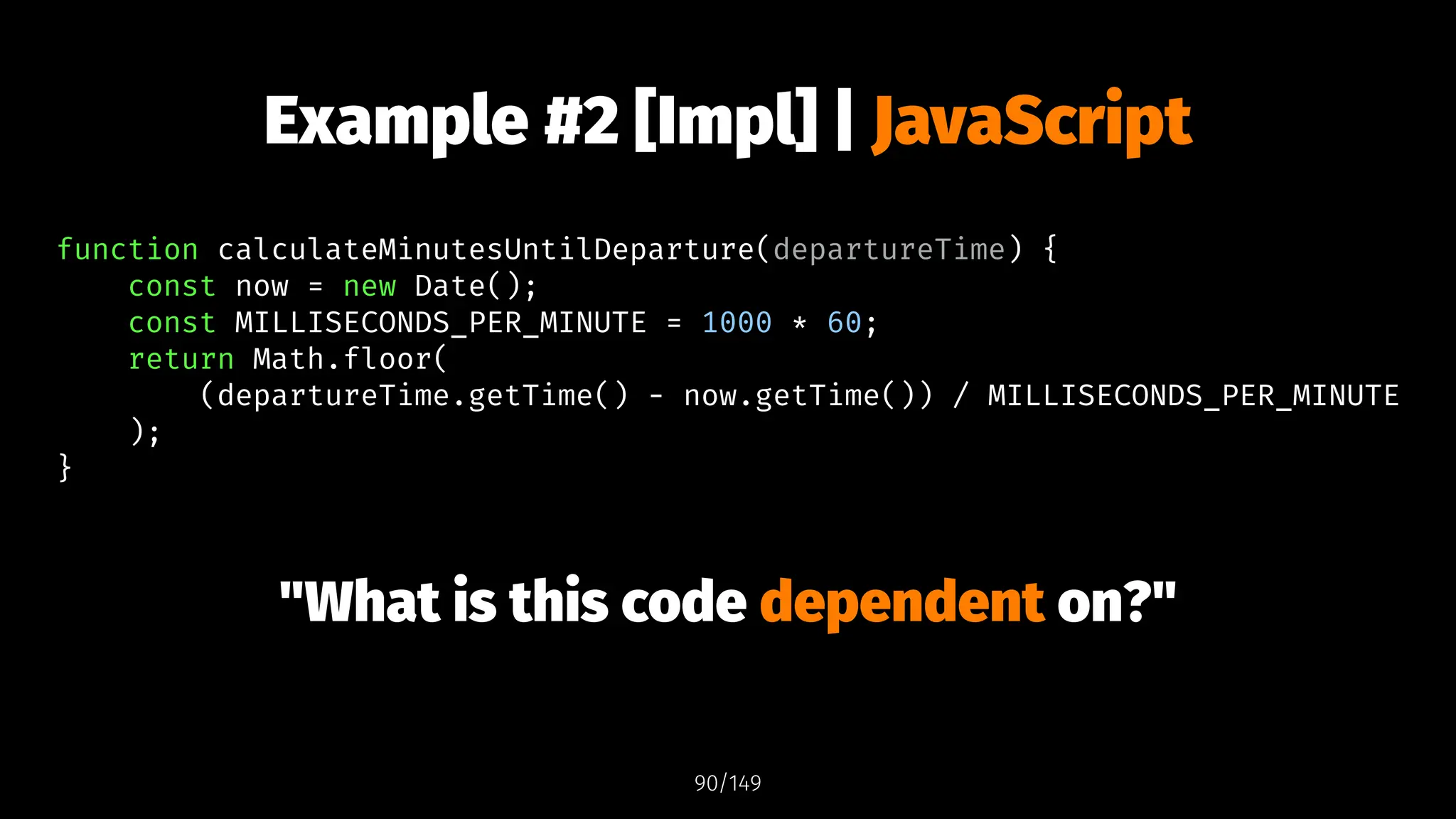 Example #2 [Impl] | JavaScript
function calculateMinutesUntilDeparture(departureTime) {
const now = new Date();
const MILLISECONDS_PER_MINUTE = 1000 * 60;
return Math.floor(
(departureTime.getTime() - now.getTime()) / MILLISECONDS_PER_MINUTE
);
}
"What is this code dependent on?"
90/149
 