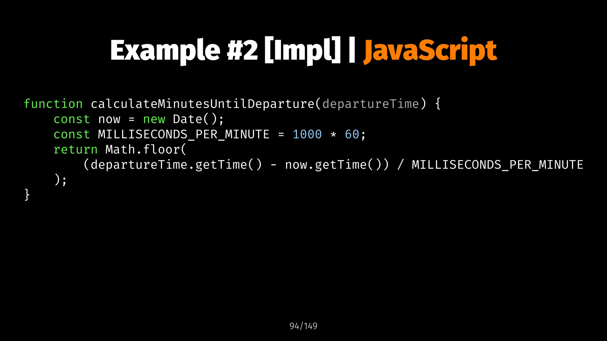 Example #2 [Impl] | JavaScript
function calculateMinutesUntilDeparture(departureTime) {
const now = new Date();
const MILLISECONDS_PER_MINUTE = 1000 * 60;
return Math.floor(
(departureTime.getTime() - now.getTime()) / MILLISECONDS_PER_MINUTE
);
}
94/149
 