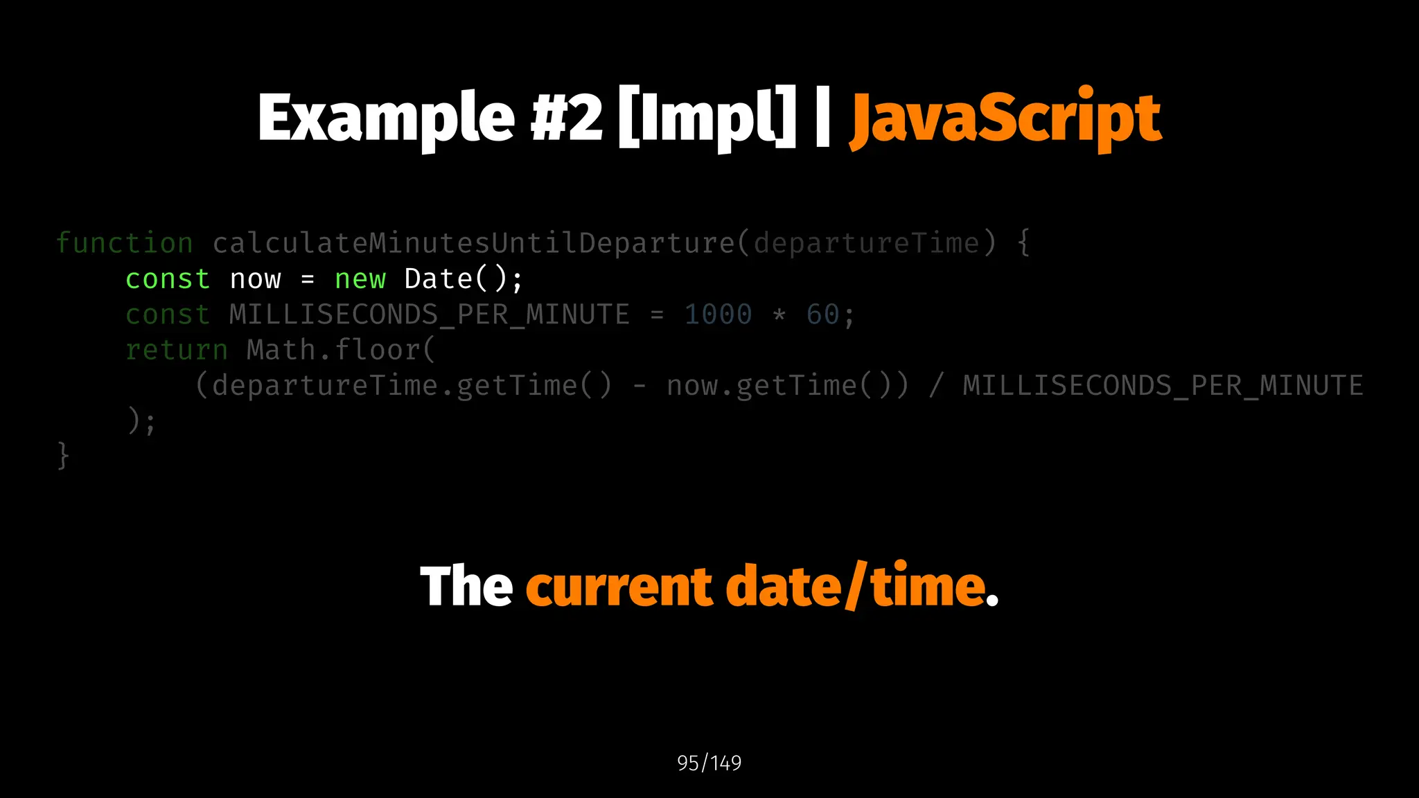 Example #2 [Impl] | JavaScript
function calculateMinutesUntilDeparture(departureTime) {
const now = new Date();
const MILLISECONDS_PER_MINUTE = 1000 * 60;
return Math.floor(
(departureTime.getTime() - now.getTime()) / MILLISECONDS_PER_MINUTE
);
}
The current date/time.
95/149
 