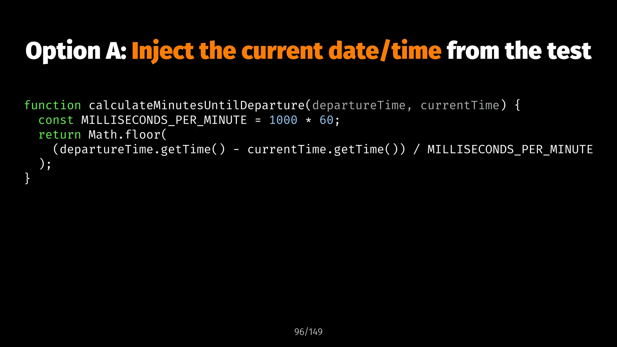 Option A: Inject the current date/time from the test
function calculateMinutesUntilDeparture(departureTime, currentTime) {
const MILLISECONDS_PER_MINUTE = 1000 * 60;
return Math.floor(
(departureTime.getTime() - currentTime.getTime()) / MILLISECONDS_PER_MINUTE
);
}
96/149
 