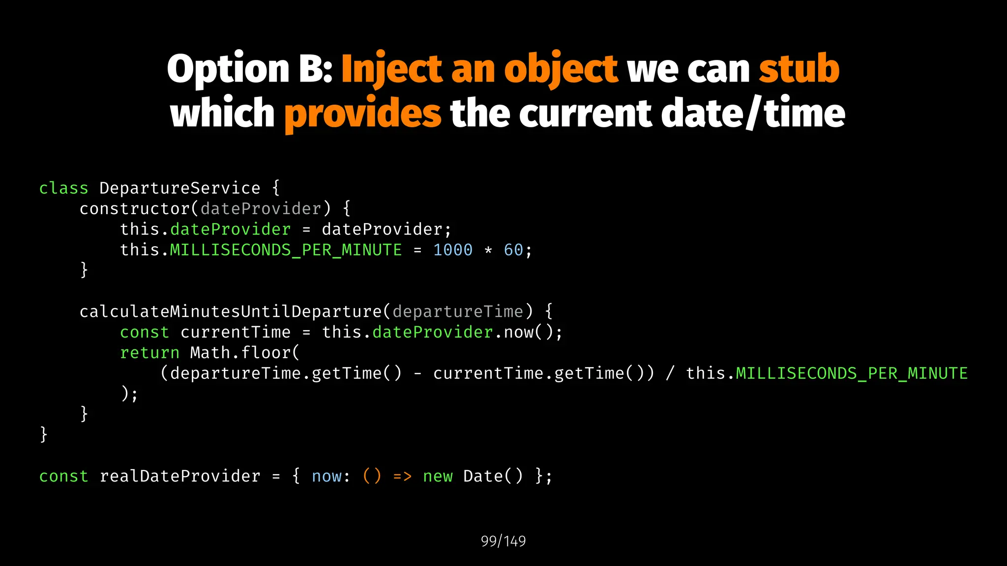 Option B: Inject an object we can stub
which provides the current date/time
class DepartureService {
constructor(dateProvider) {
this.dateProvider = dateProvider;
this.MILLISECONDS_PER_MINUTE = 1000 * 60;
}
calculateMinutesUntilDeparture(departureTime) {
const currentTime = this.dateProvider.now();
return Math.floor(
(departureTime.getTime() - currentTime.getTime()) / this.MILLISECONDS_PER_MINUTE
);
}
}
const realDateProvider = { now: () => new Date() };
99/149
 