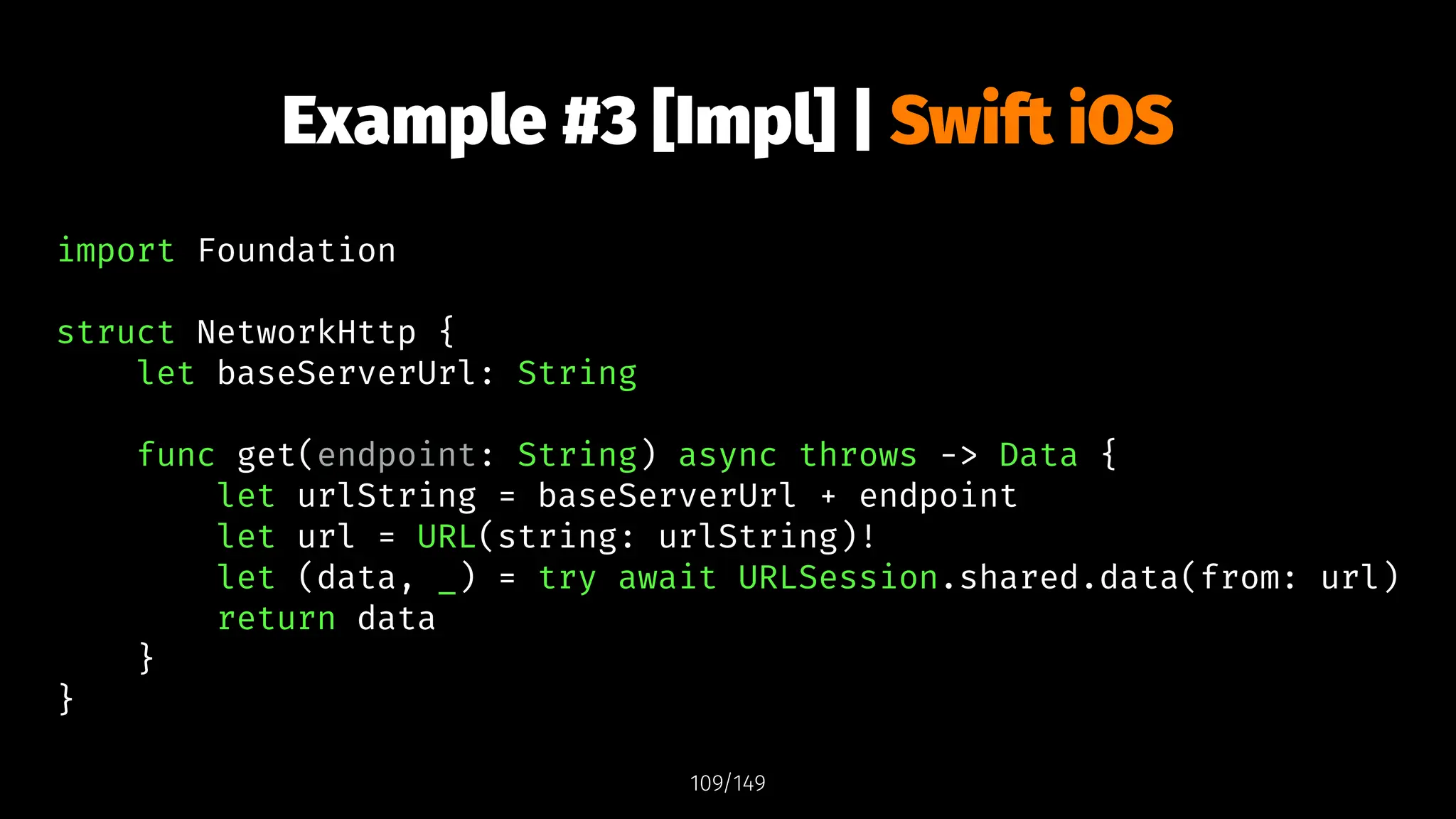 Example #3 [Impl] | Swift iOS
import Foundation
struct NetworkHttp {
let baseServerUrl: String
func get(endpoint: String) async throws -> Data {
let urlString = baseServerUrl + endpoint
let url = URL(string: urlString)!
let (data, _) = try await URLSession.shared.data(from: url)
return data
}
}
109/149
 