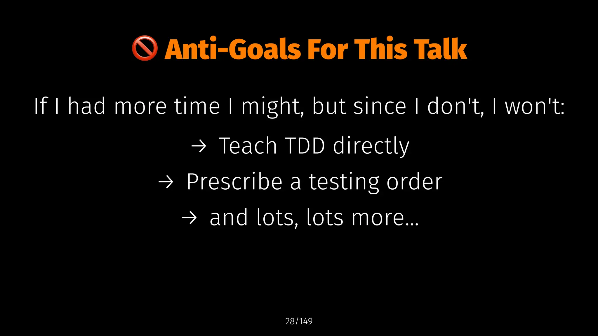 !
Anti-Goals For This Talk
If I had more time I might, but since I don't, I won't:
→ Teach TDD directly
→ Prescribe a testing order
→ and lots, lots more...
28/149
 
