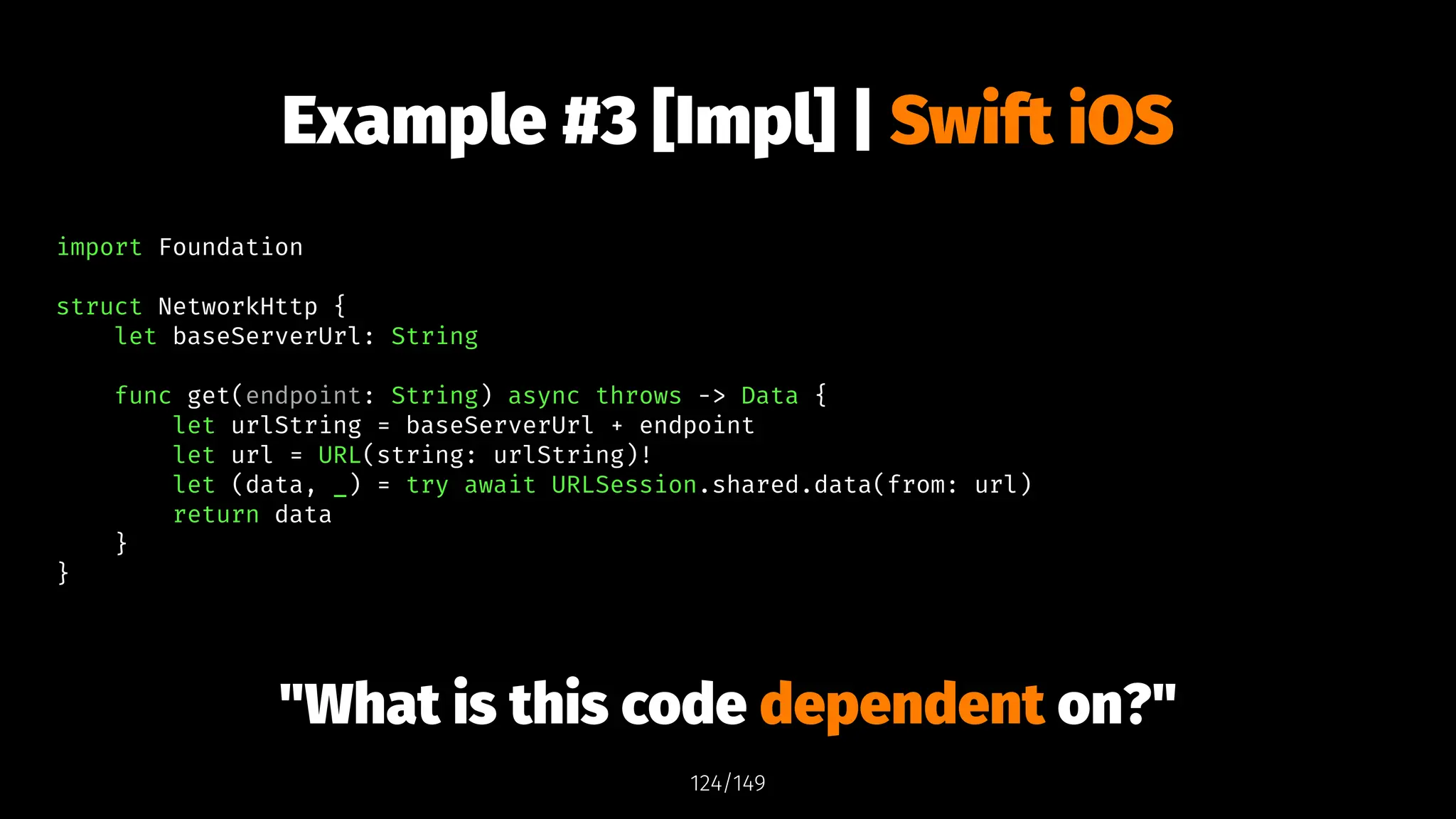 Example #3 [Impl] | Swift iOS
import Foundation
struct NetworkHttp {
let baseServerUrl: String
func get(endpoint: String) async throws -> Data {
let urlString = baseServerUrl + endpoint
let url = URL(string: urlString)!
let (data, _) = try await URLSession.shared.data(from: url)
return data
}
}
"What is this code dependent on?"
124/149
 