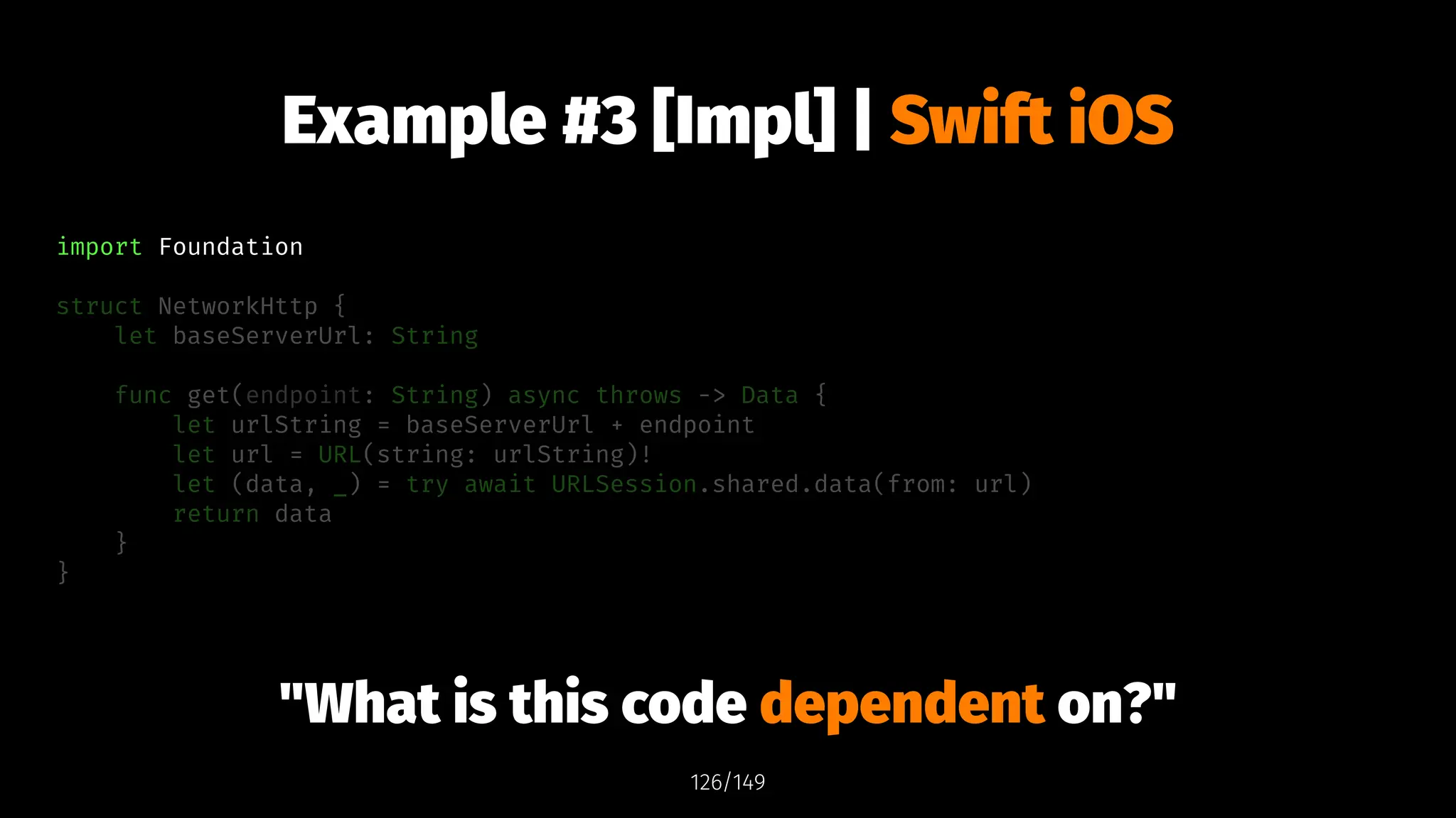 Example #3 [Impl] | Swift iOS
import Foundation
struct NetworkHttp {
let baseServerUrl: String
func get(endpoint: String) async throws -> Data {
let urlString = baseServerUrl + endpoint
let url = URL(string: urlString)!
let (data, _) = try await URLSession.shared.data(from: url)
return data
}
}
"What is this code dependent on?"
126/149
 