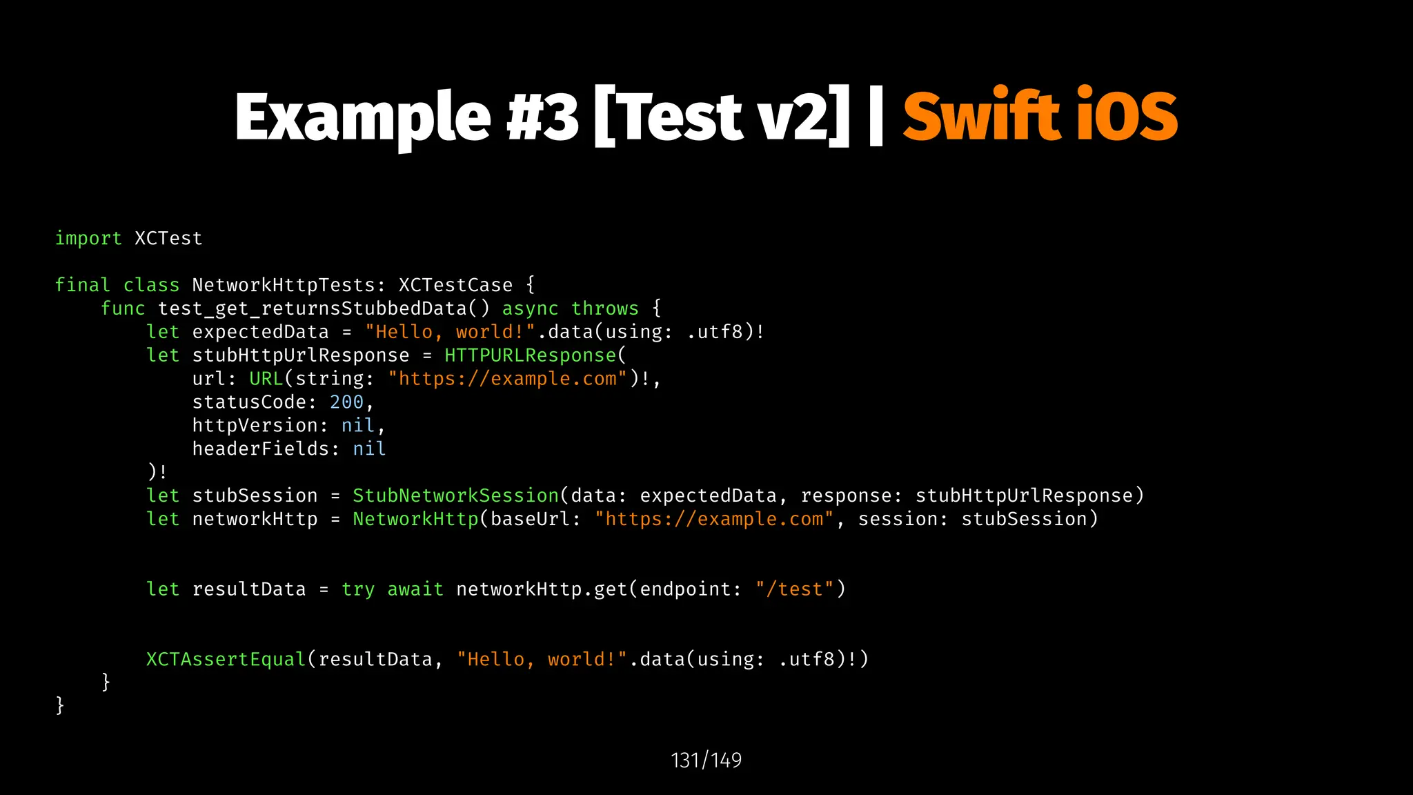 Example #3 [Test v2] | Swift iOS
import XCTest
final class NetworkHttpTests: XCTestCase {
func test_get_returnsStubbedData() async throws {
let expectedData = "Hello, world!".data(using: .utf8)!
let stubHttpUrlResponse = HTTPURLResponse(
url: URL(string: "https://example.com")!,
statusCode: 200,
httpVersion: nil,
headerFields: nil
)!
let stubSession = StubNetworkSession(data: expectedData, response: stubHttpUrlResponse)
let networkHttp = NetworkHttp(baseUrl: "https://example.com", session: stubSession)
let resultData = try await networkHttp.get(endpoint: "/test")
XCTAssertEqual(resultData, "Hello, world!".data(using: .utf8)!)
}
}
131/149
 