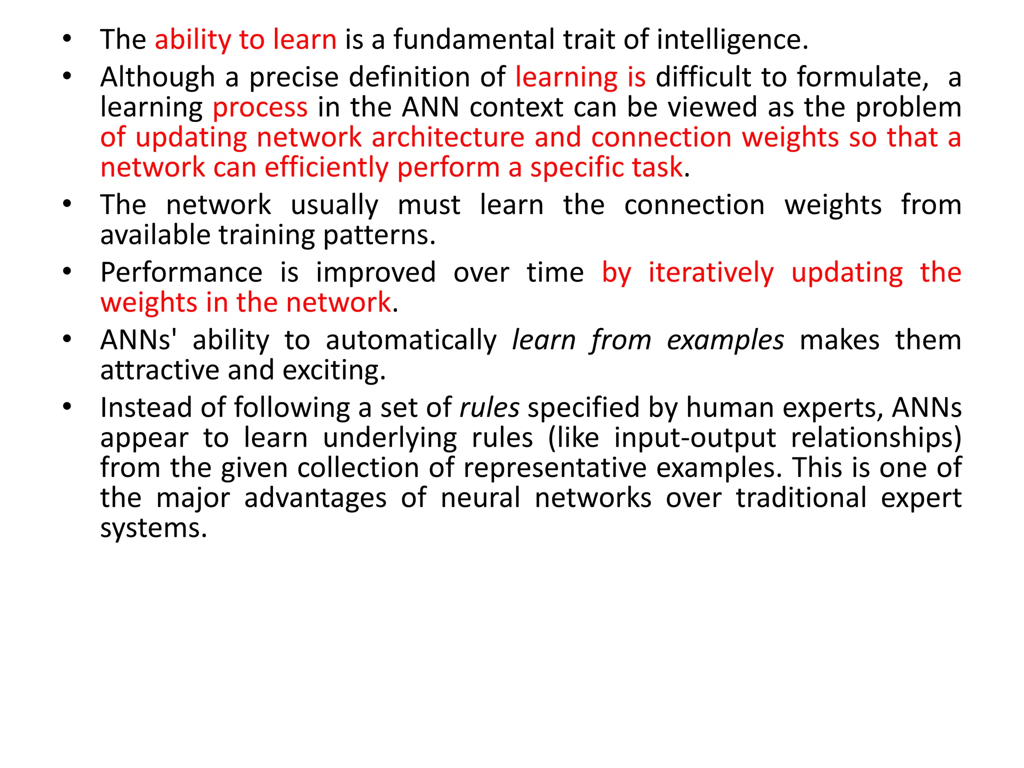 • The ability to learn is a fundamental trait of intelligence.
• Although a precise definition of learning is difficult to formulate, a
learning process in the ANN context can be viewed as the problem
of updating network architecture and connection weights so that a
network can efficiently perform a specific task.
• The network usually must learn the connection weights from
available training patterns.
• Performance is improved over time by iteratively updating the
weights in the network.
• ANNs' ability to automatically learn from examples makes them
attractive and exciting.
• Instead of following a set of rules specified by human experts, ANNs
appear to learn underlying rules (like input-output relationships)
from the given collection of representative examples. This is one of
the major advantages of neural networks over traditional expert
systems.
 