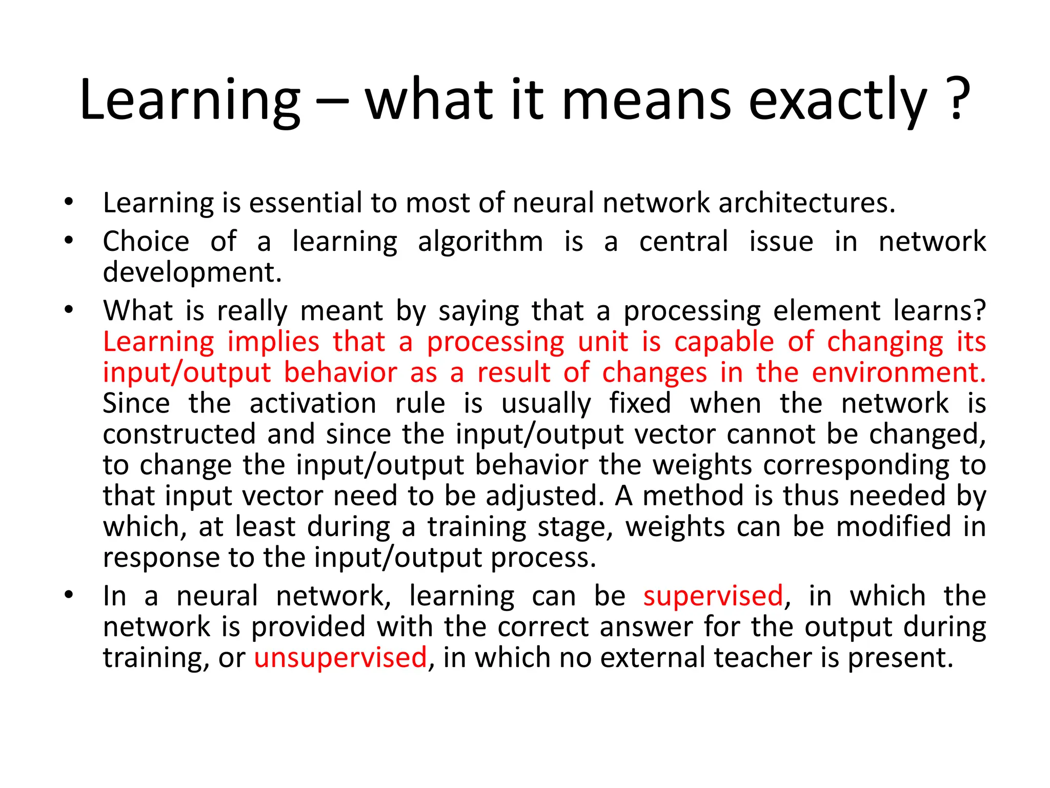 Learning – what it means exactly ?
• Learning is essential to most of neural network architectures.
• Choice of a learning algorithm is a central issue in network
development.
• What is really meant by saying that a processing element learns?
Learning implies that a processing unit is capable of changing its
input/output behavior as a result of changes in the environment.
Since the activation rule is usually fixed when the network is
constructed and since the input/output vector cannot be changed,
to change the input/output behavior the weights corresponding to
that input vector need to be adjusted. A method is thus needed by
which, at least during a training stage, weights can be modified in
response to the input/output process.
• In a neural network, learning can be supervised, in which the
network is provided with the correct answer for the output during
training, or unsupervised, in which no external teacher is present.
 