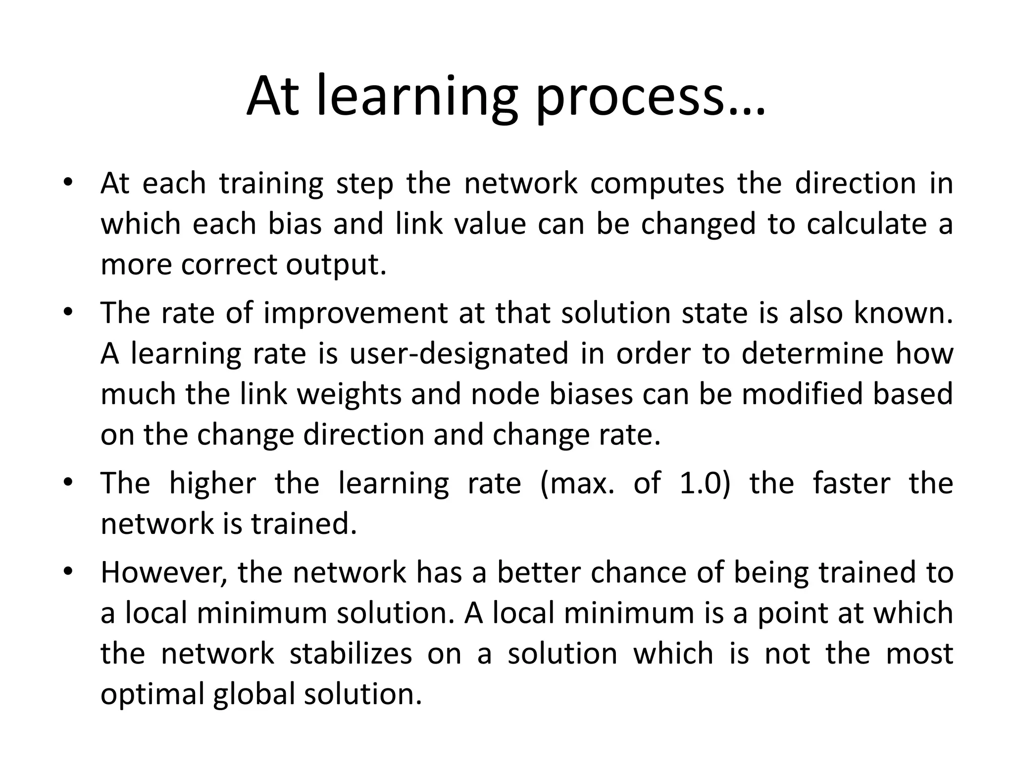 At learning process…
• At each training step the network computes the direction in
which each bias and link value can be changed to calculate a
more correct output.
• The rate of improvement at that solution state is also known.
A learning rate is user-designated in order to determine how
much the link weights and node biases can be modified based
on the change direction and change rate.
• The higher the learning rate (max. of 1.0) the faster the
network is trained.
• However, the network has a better chance of being trained to
a local minimum solution. A local minimum is a point at which
the network stabilizes on a solution which is not the most
optimal global solution.
 