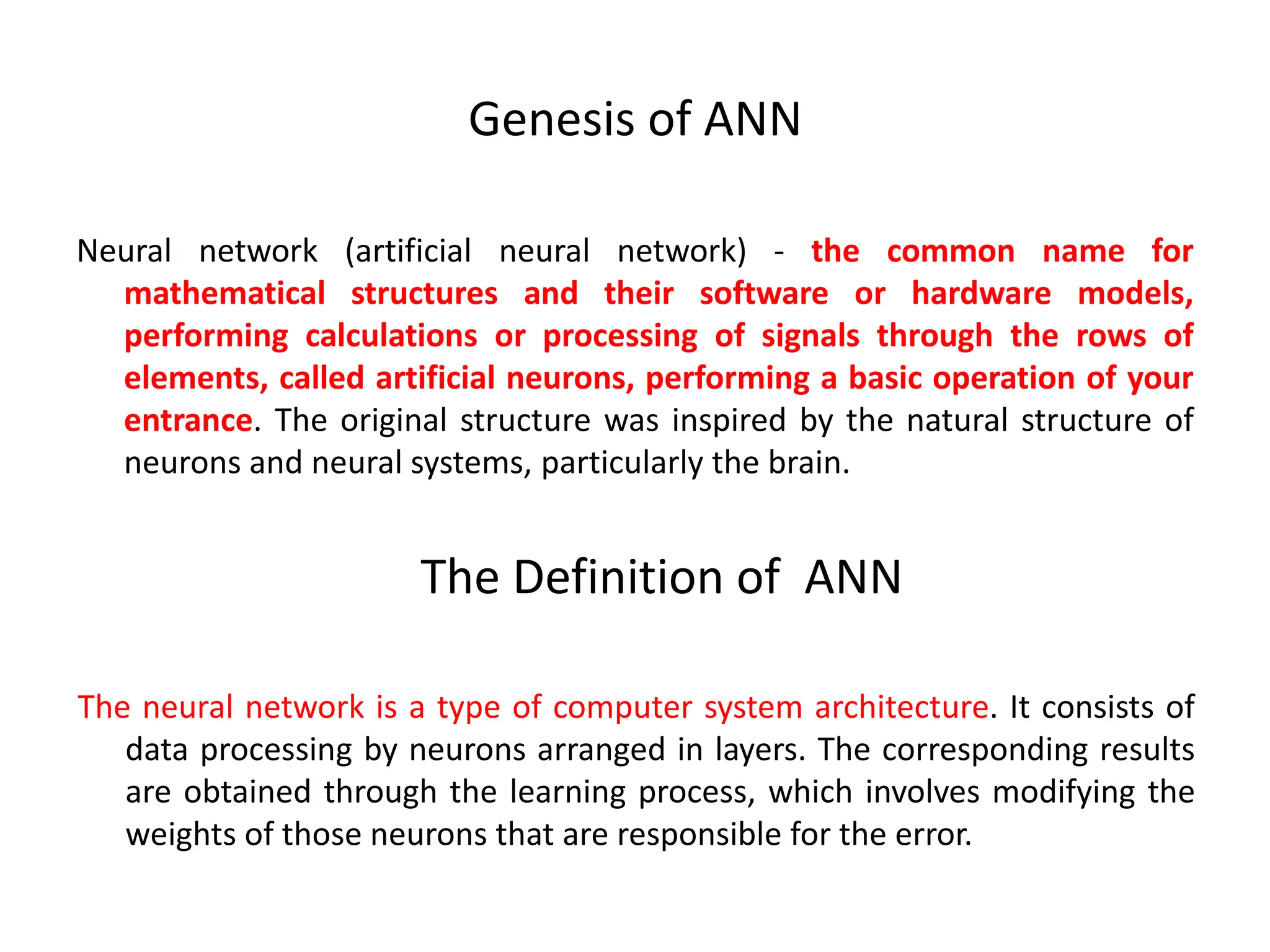 Genesis of ANN
Neural network (artificial neural network) - the common name for
mathematical structures and their software or hardware models,
performing calculations or processing of signals through the rows of
elements, called artificial neurons, performing a basic operation of your
entrance. The original structure was inspired by the natural structure of
neurons and neural systems, particularly the brain.
The neural network is a type of computer system architecture. It consists of
data processing by neurons arranged in layers. The corresponding results
are obtained through the learning process, which involves modifying the
weights of those neurons that are responsible for the error.
The Definition of ANN
 