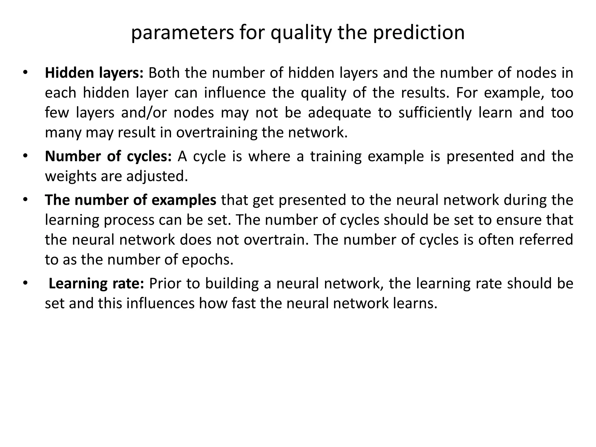 parameters for quality the prediction
• Hidden layers: Both the number of hidden layers and the number of nodes in
each hidden layer can influence the quality of the results. For example, too
few layers and/or nodes may not be adequate to sufficiently learn and too
many may result in overtraining the network.
• Number of cycles: A cycle is where a training example is presented and the
weights are adjusted.
• The number of examples that get presented to the neural network during the
learning process can be set. The number of cycles should be set to ensure that
the neural network does not overtrain. The number of cycles is often referred
to as the number of epochs.
• Learning rate: Prior to building a neural network, the learning rate should be
set and this influences how fast the neural network learns.
 