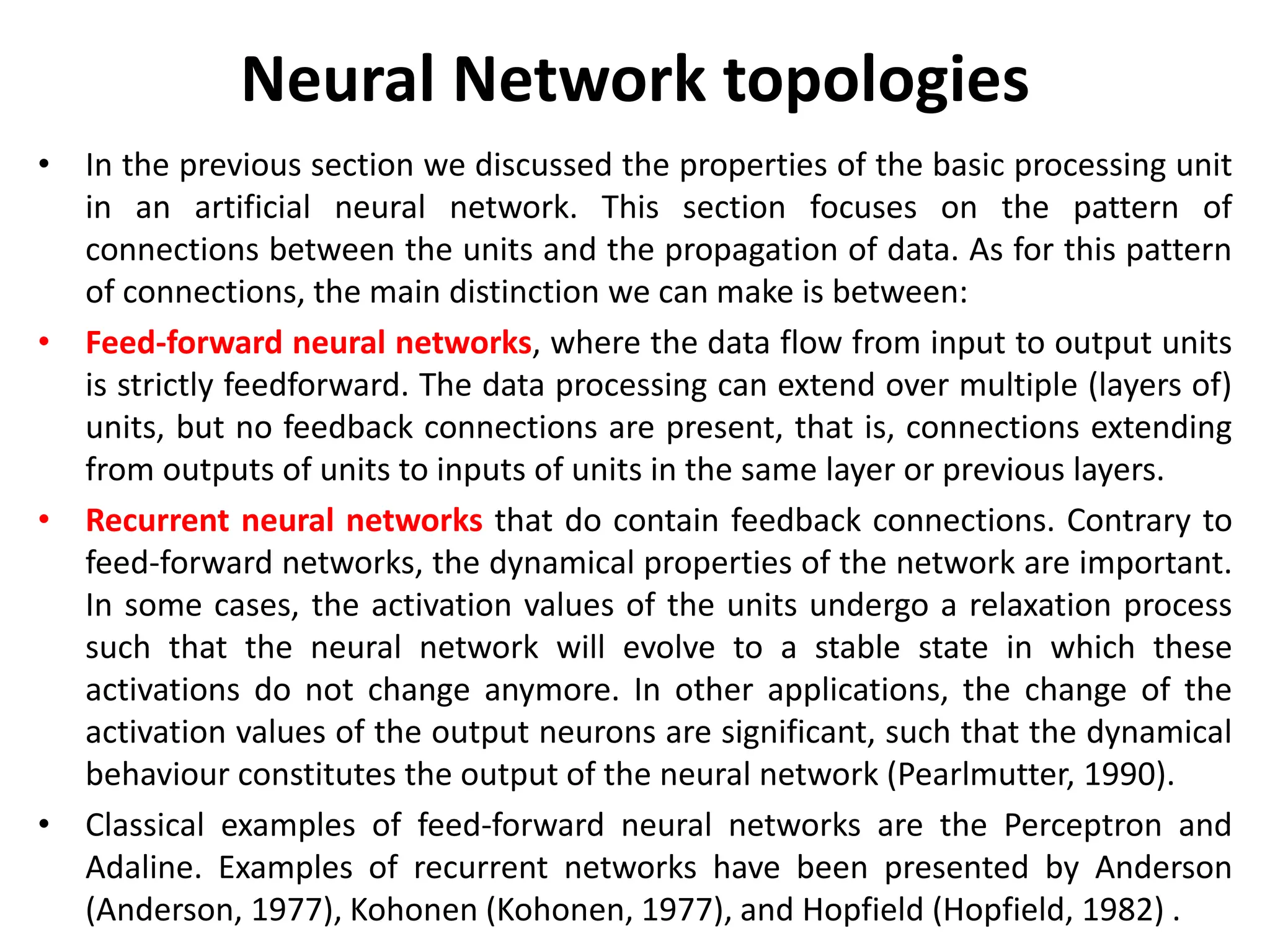 Neural Network topologies
• In the previous section we discussed the properties of the basic processing unit
in an artificial neural network. This section focuses on the pattern of
connections between the units and the propagation of data. As for this pattern
of connections, the main distinction we can make is between:
• Feed-forward neural networks, where the data flow from input to output units
is strictly feedforward. The data processing can extend over multiple (layers of)
units, but no feedback connections are present, that is, connections extending
from outputs of units to inputs of units in the same layer or previous layers.
• Recurrent neural networks that do contain feedback connections. Contrary to
feed-forward networks, the dynamical properties of the network are important.
In some cases, the activation values of the units undergo a relaxation process
such that the neural network will evolve to a stable state in which these
activations do not change anymore. In other applications, the change of the
activation values of the output neurons are significant, such that the dynamical
behaviour constitutes the output of the neural network (Pearlmutter, 1990).
• Classical examples of feed-forward neural networks are the Perceptron and
Adaline. Examples of recurrent networks have been presented by Anderson
(Anderson, 1977), Kohonen (Kohonen, 1977), and Hopfield (Hopfield, 1982) .
 
