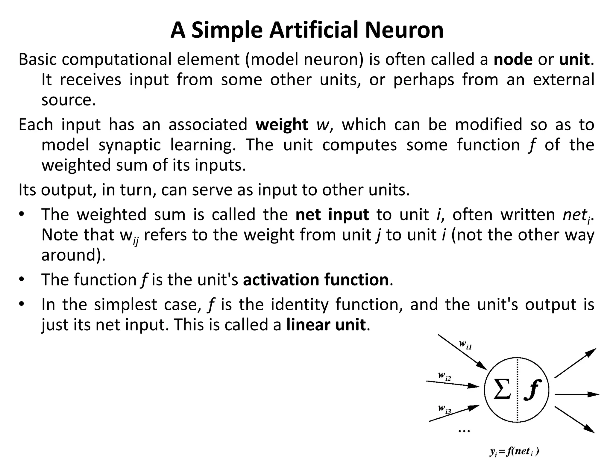 A Simple Artificial Neuron
Basic computational element (model neuron) is often called a node or unit.
It receives input from some other units, or perhaps from an external
source.
Each input has an associated weight w, which can be modified so as to
model synaptic learning. The unit computes some function f of the
weighted sum of its inputs.
Its output, in turn, can serve as input to other units.
• The weighted sum is called the net input to unit i, often written neti.
Note that wij refers to the weight from unit j to unit i (not the other way
around).
• The function f is the unit's activation function.
• In the simplest case, f is the identity function, and the unit's output is
just its net input. This is called a linear unit.
 