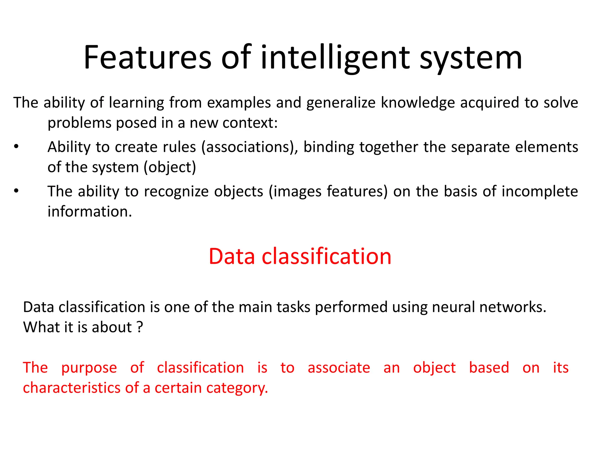 Features of intelligent system
The ability of learning from examples and generalize knowledge acquired to solve
problems posed in a new context:
• Ability to create rules (associations), binding together the separate elements
of the system (object)
• The ability to recognize objects (images features) on the basis of incomplete
information.
Data classification is one of the main tasks performed using neural networks.
What it is about ?
The purpose of classification is to associate an object based on its
characteristics of a certain category.
Data classification
 