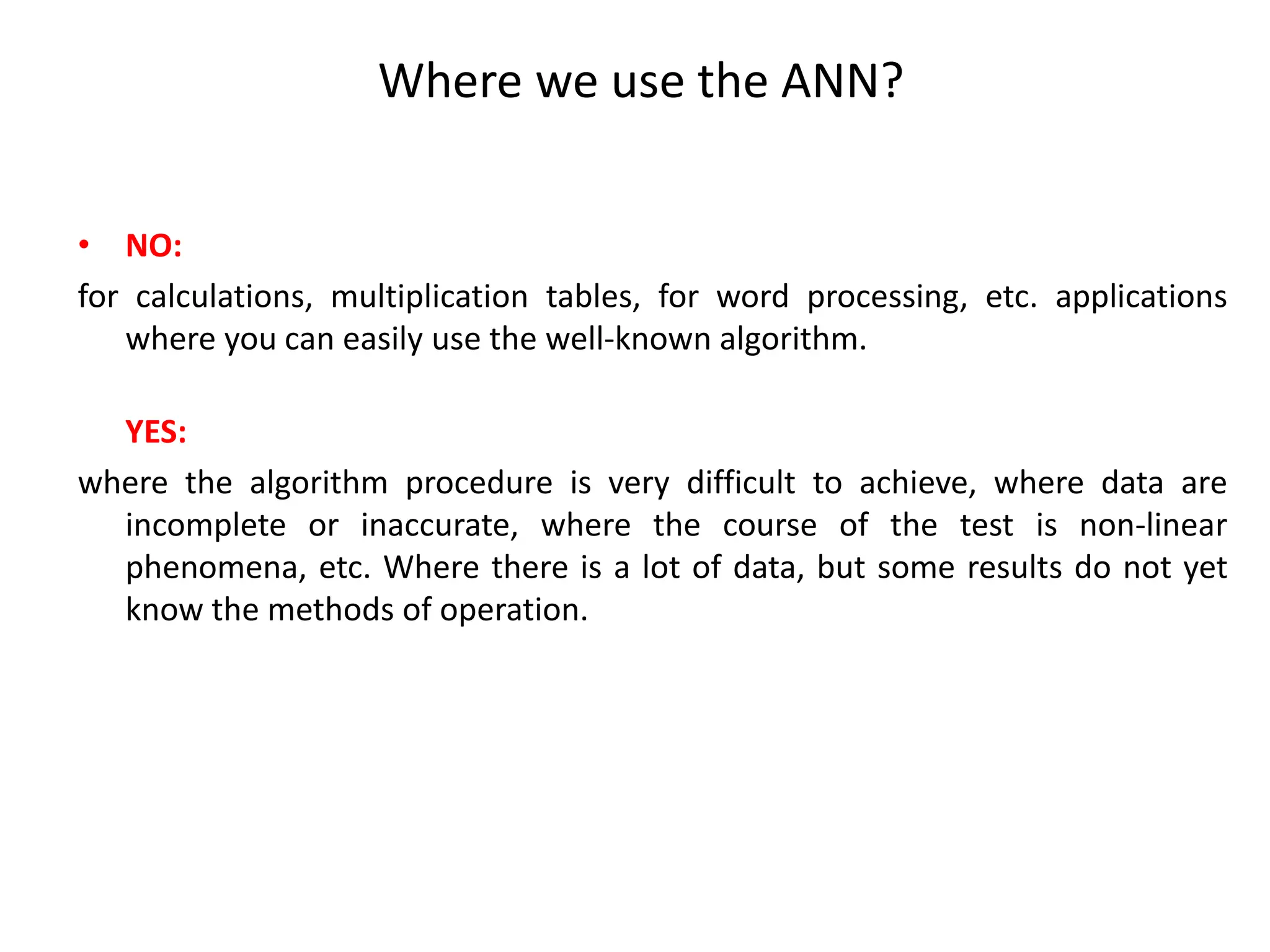 Where we use the ANN?
• NO:
for calculations, multiplication tables, for word processing, etc. applications
where you can easily use the well-known algorithm.
YES:
where the algorithm procedure is very difficult to achieve, where data are
incomplete or inaccurate, where the course of the test is non-linear
phenomena, etc. Where there is a lot of data, but some results do not yet
know the methods of operation.
 