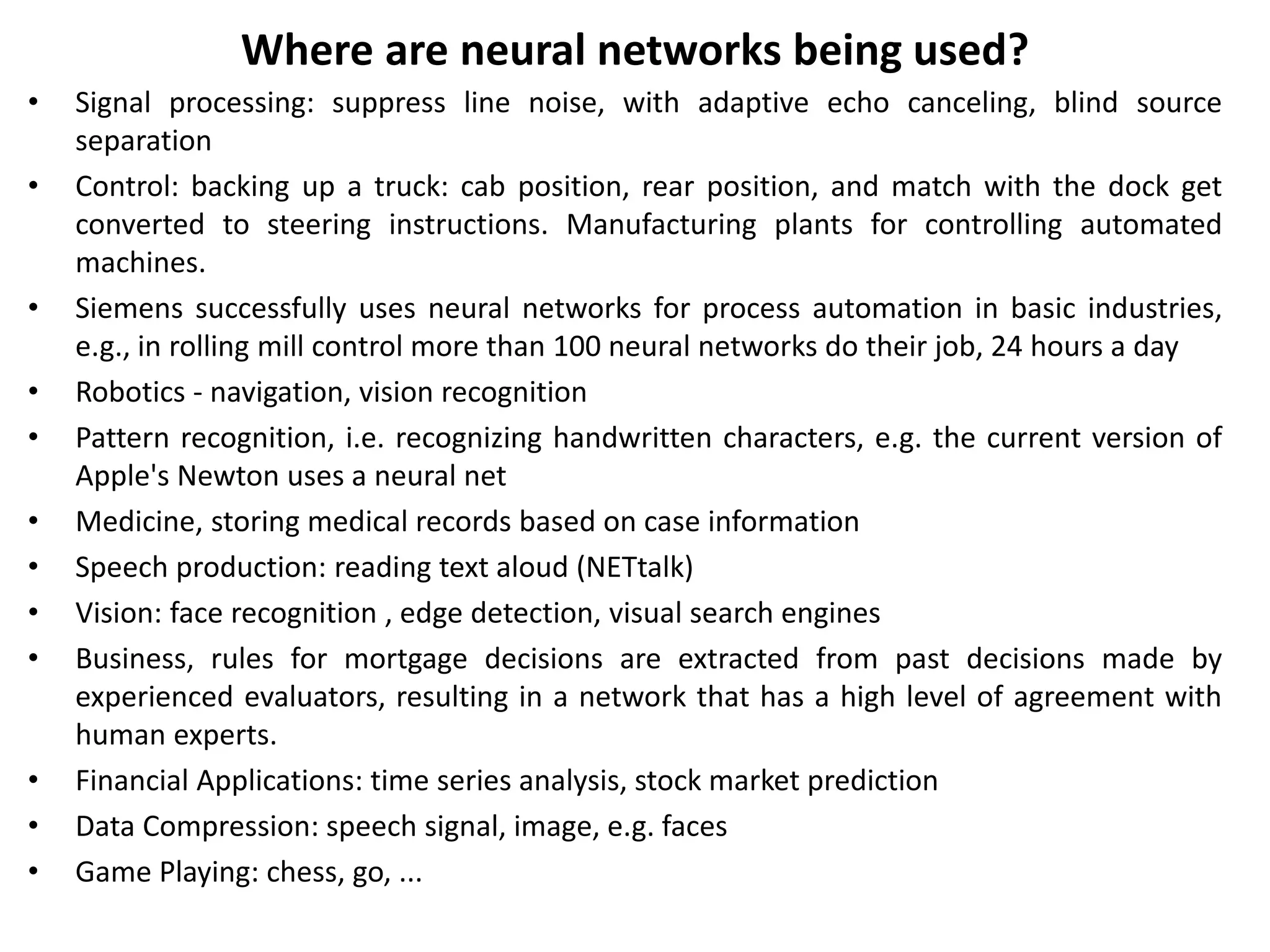 Where are neural networks being used?
• Signal processing: suppress line noise, with adaptive echo canceling, blind source
separation
• Control: backing up a truck: cab position, rear position, and match with the dock get
converted to steering instructions. Manufacturing plants for controlling automated
machines.
• Siemens successfully uses neural networks for process automation in basic industries,
e.g., in rolling mill control more than 100 neural networks do their job, 24 hours a day
• Robotics - navigation, vision recognition
• Pattern recognition, i.e. recognizing handwritten characters, e.g. the current version of
Apple's Newton uses a neural net
• Medicine, storing medical records based on case information
• Speech production: reading text aloud (NETtalk)
• Vision: face recognition , edge detection, visual search engines
• Business, rules for mortgage decisions are extracted from past decisions made by
experienced evaluators, resulting in a network that has a high level of agreement with
human experts.
• Financial Applications: time series analysis, stock market prediction
• Data Compression: speech signal, image, e.g. faces
• Game Playing: chess, go, ...
 